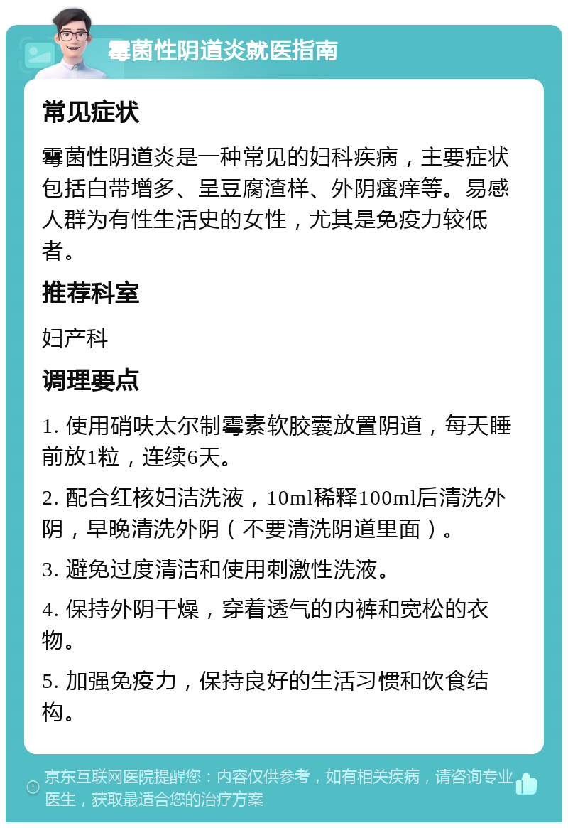 霉菌性阴道炎就医指南 常见症状 霉菌性阴道炎是一种常见的妇科疾病，主要症状包括白带增多、呈豆腐渣样、外阴瘙痒等。易感人群为有性生活史的女性，尤其是免疫力较低者。 推荐科室 妇产科 调理要点 1. 使用硝呋太尔制霉素软胶囊放置阴道，每天睡前放1粒，连续6天。 2. 配合红核妇洁洗液，10ml稀释100ml后清洗外阴，早晚清洗外阴（不要清洗阴道里面）。 3. 避免过度清洁和使用刺激性洗液。 4. 保持外阴干燥，穿着透气的内裤和宽松的衣物。 5. 加强免疫力，保持良好的生活习惯和饮食结构。