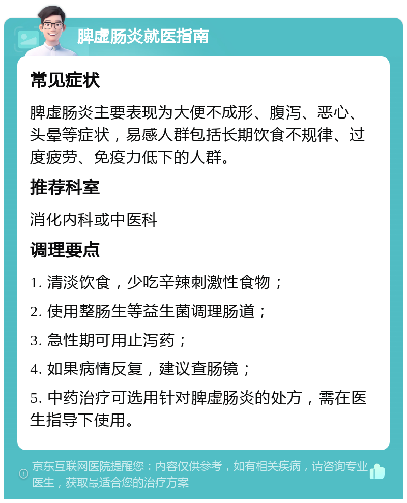 脾虚肠炎就医指南 常见症状 脾虚肠炎主要表现为大便不成形、腹泻、恶心、头晕等症状，易感人群包括长期饮食不规律、过度疲劳、免疫力低下的人群。 推荐科室 消化内科或中医科 调理要点 1. 清淡饮食，少吃辛辣刺激性食物； 2. 使用整肠生等益生菌调理肠道； 3. 急性期可用止泻药； 4. 如果病情反复，建议查肠镜； 5. 中药治疗可选用针对脾虚肠炎的处方，需在医生指导下使用。