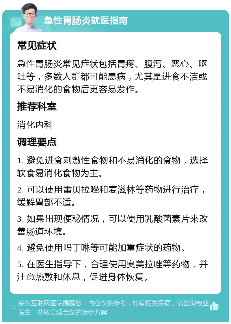 急性胃肠炎就医指南 常见症状 急性胃肠炎常见症状包括胃疼、腹泻、恶心、呕吐等，多数人群都可能患病，尤其是进食不洁或不易消化的食物后更容易发作。 推荐科室 消化内科 调理要点 1. 避免进食刺激性食物和不易消化的食物，选择软食易消化食物为主。 2. 可以使用雷贝拉唑和麦滋林等药物进行治疗，缓解胃部不适。 3. 如果出现便秘情况，可以使用乳酸菌素片来改善肠道环境。 4. 避免使用吗丁啉等可能加重症状的药物。 5. 在医生指导下，合理使用奥美拉唑等药物，并注意热敷和休息，促进身体恢复。