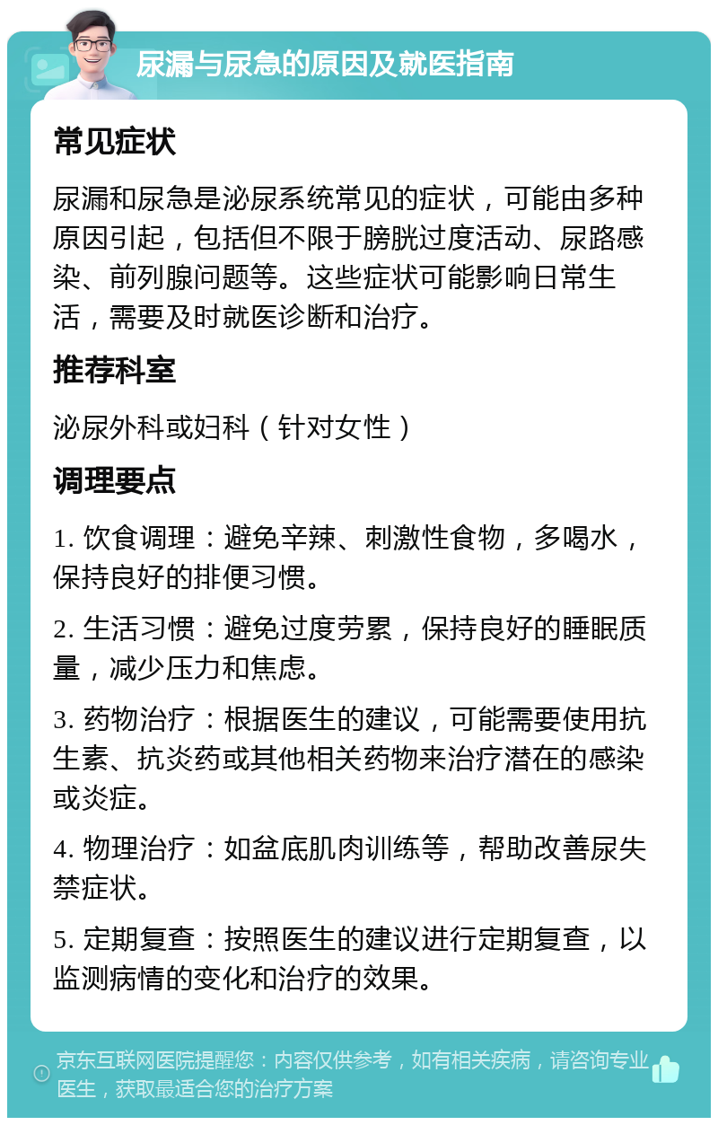 尿漏与尿急的原因及就医指南 常见症状 尿漏和尿急是泌尿系统常见的症状，可能由多种原因引起，包括但不限于膀胱过度活动、尿路感染、前列腺问题等。这些症状可能影响日常生活，需要及时就医诊断和治疗。 推荐科室 泌尿外科或妇科（针对女性） 调理要点 1. 饮食调理：避免辛辣、刺激性食物，多喝水，保持良好的排便习惯。 2. 生活习惯：避免过度劳累，保持良好的睡眠质量，减少压力和焦虑。 3. 药物治疗：根据医生的建议，可能需要使用抗生素、抗炎药或其他相关药物来治疗潜在的感染或炎症。 4. 物理治疗：如盆底肌肉训练等，帮助改善尿失禁症状。 5. 定期复查：按照医生的建议进行定期复查，以监测病情的变化和治疗的效果。