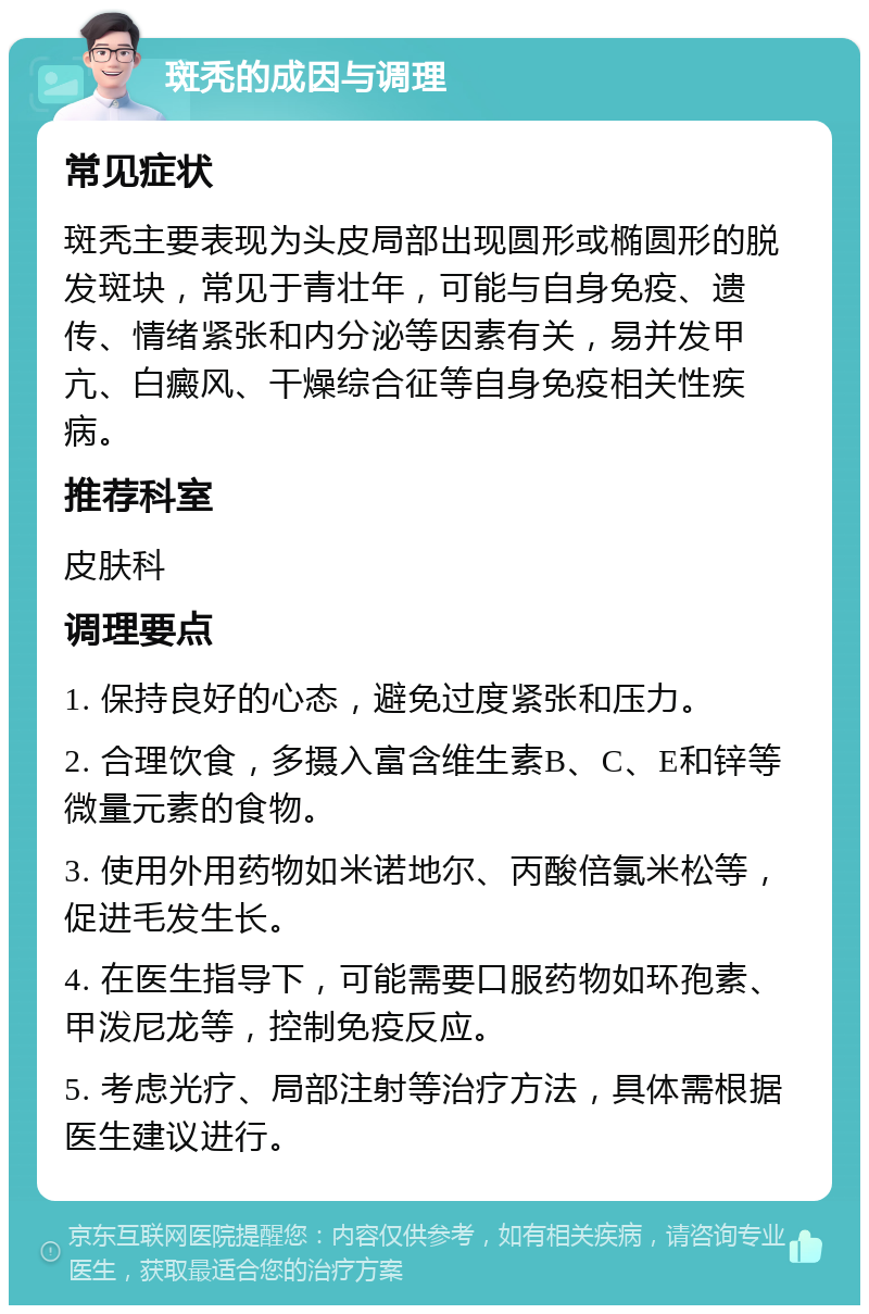 斑秃的成因与调理 常见症状 斑秃主要表现为头皮局部出现圆形或椭圆形的脱发斑块，常见于青壮年，可能与自身免疫、遗传、情绪紧张和内分泌等因素有关，易并发甲亢、白癜风、干燥综合征等自身免疫相关性疾病。 推荐科室 皮肤科 调理要点 1. 保持良好的心态，避免过度紧张和压力。 2. 合理饮食，多摄入富含维生素B、C、E和锌等微量元素的食物。 3. 使用外用药物如米诺地尔、丙酸倍氯米松等，促进毛发生长。 4. 在医生指导下，可能需要口服药物如环孢素、甲泼尼龙等，控制免疫反应。 5. 考虑光疗、局部注射等治疗方法，具体需根据医生建议进行。