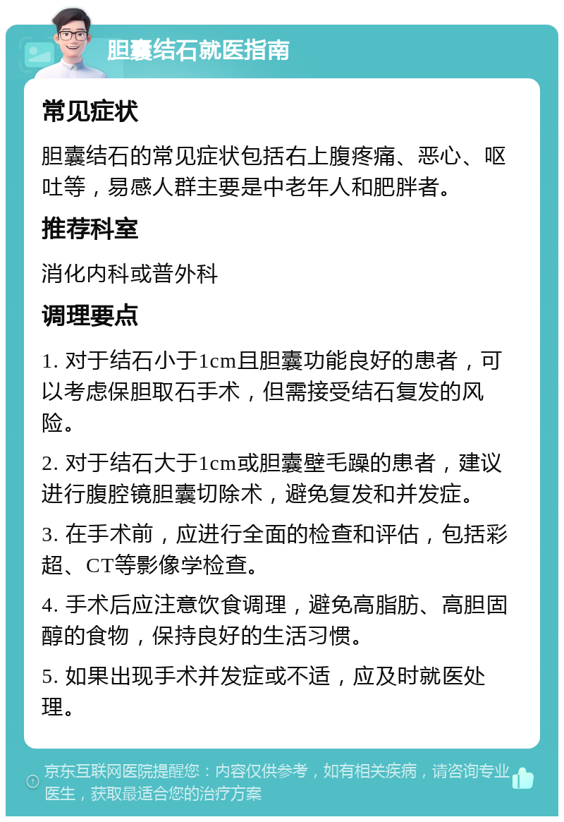 胆囊结石就医指南 常见症状 胆囊结石的常见症状包括右上腹疼痛、恶心、呕吐等，易感人群主要是中老年人和肥胖者。 推荐科室 消化内科或普外科 调理要点 1. 对于结石小于1cm且胆囊功能良好的患者，可以考虑保胆取石手术，但需接受结石复发的风险。 2. 对于结石大于1cm或胆囊壁毛躁的患者，建议进行腹腔镜胆囊切除术，避免复发和并发症。 3. 在手术前，应进行全面的检查和评估，包括彩超、CT等影像学检查。 4. 手术后应注意饮食调理，避免高脂肪、高胆固醇的食物，保持良好的生活习惯。 5. 如果出现手术并发症或不适，应及时就医处理。