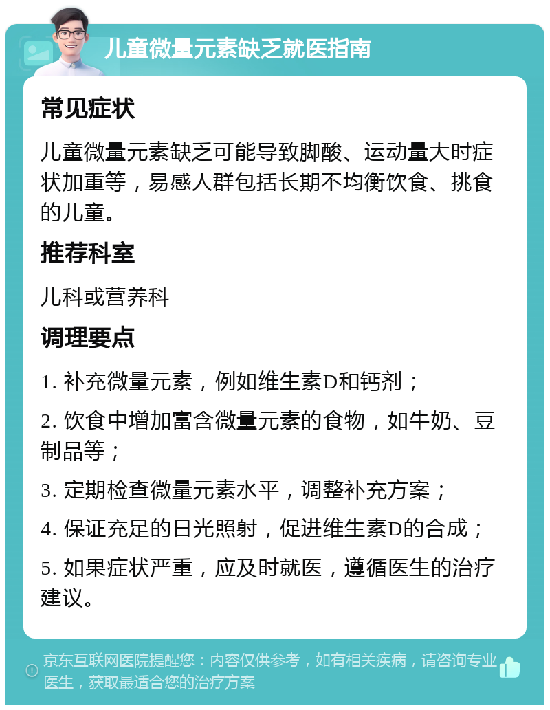 儿童微量元素缺乏就医指南 常见症状 儿童微量元素缺乏可能导致脚酸、运动量大时症状加重等，易感人群包括长期不均衡饮食、挑食的儿童。 推荐科室 儿科或营养科 调理要点 1. 补充微量元素，例如维生素D和钙剂； 2. 饮食中增加富含微量元素的食物，如牛奶、豆制品等； 3. 定期检查微量元素水平，调整补充方案； 4. 保证充足的日光照射，促进维生素D的合成； 5. 如果症状严重，应及时就医，遵循医生的治疗建议。