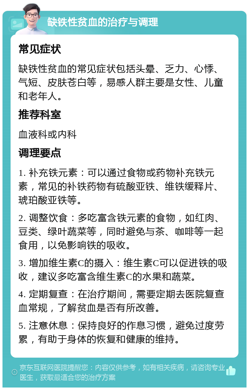 缺铁性贫血的治疗与调理 常见症状 缺铁性贫血的常见症状包括头晕、乏力、心悸、气短、皮肤苍白等，易感人群主要是女性、儿童和老年人。 推荐科室 血液科或内科 调理要点 1. 补充铁元素：可以通过食物或药物补充铁元素，常见的补铁药物有硫酸亚铁、维铁缓释片、琥珀酸亚铁等。 2. 调整饮食：多吃富含铁元素的食物，如红肉、豆类、绿叶蔬菜等，同时避免与茶、咖啡等一起食用，以免影响铁的吸收。 3. 增加维生素C的摄入：维生素C可以促进铁的吸收，建议多吃富含维生素C的水果和蔬菜。 4. 定期复查：在治疗期间，需要定期去医院复查血常规，了解贫血是否有所改善。 5. 注意休息：保持良好的作息习惯，避免过度劳累，有助于身体的恢复和健康的维持。