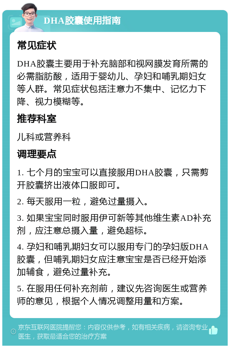 DHA胶囊使用指南 常见症状 DHA胶囊主要用于补充脑部和视网膜发育所需的必需脂肪酸，适用于婴幼儿、孕妇和哺乳期妇女等人群。常见症状包括注意力不集中、记忆力下降、视力模糊等。 推荐科室 儿科或营养科 调理要点 1. 七个月的宝宝可以直接服用DHA胶囊，只需剪开胶囊挤出液体口服即可。 2. 每天服用一粒，避免过量摄入。 3. 如果宝宝同时服用伊可新等其他维生素AD补充剂，应注意总摄入量，避免超标。 4. 孕妇和哺乳期妇女可以服用专门的孕妇版DHA胶囊，但哺乳期妇女应注意宝宝是否已经开始添加辅食，避免过量补充。 5. 在服用任何补充剂前，建议先咨询医生或营养师的意见，根据个人情况调整用量和方案。