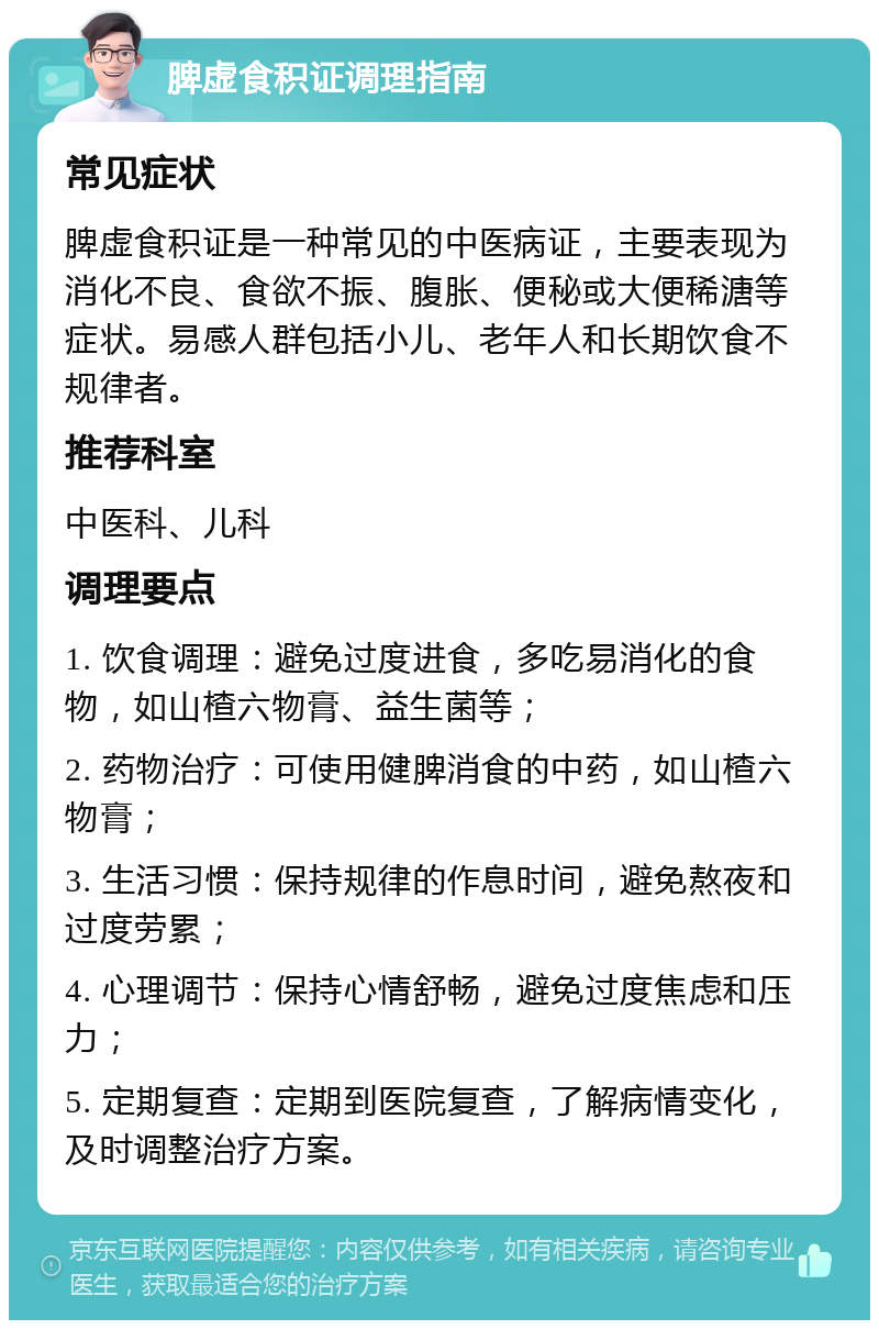 脾虚食积证调理指南 常见症状 脾虚食积证是一种常见的中医病证，主要表现为消化不良、食欲不振、腹胀、便秘或大便稀溏等症状。易感人群包括小儿、老年人和长期饮食不规律者。 推荐科室 中医科、儿科 调理要点 1. 饮食调理：避免过度进食，多吃易消化的食物，如山楂六物膏、益生菌等； 2. 药物治疗：可使用健脾消食的中药，如山楂六物膏； 3. 生活习惯：保持规律的作息时间，避免熬夜和过度劳累； 4. 心理调节：保持心情舒畅，避免过度焦虑和压力； 5. 定期复查：定期到医院复查，了解病情变化，及时调整治疗方案。