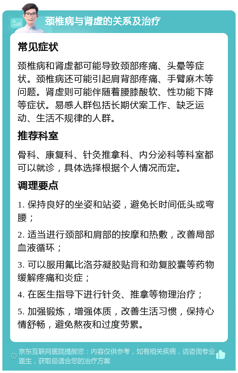 颈椎病与肾虚的关系及治疗 常见症状 颈椎病和肾虚都可能导致颈部疼痛、头晕等症状。颈椎病还可能引起肩背部疼痛、手臂麻木等问题。肾虚则可能伴随着腰膝酸软、性功能下降等症状。易感人群包括长期伏案工作、缺乏运动、生活不规律的人群。 推荐科室 骨科、康复科、针灸推拿科、内分泌科等科室都可以就诊，具体选择根据个人情况而定。 调理要点 1. 保持良好的坐姿和站姿，避免长时间低头或弯腰； 2. 适当进行颈部和肩部的按摩和热敷，改善局部血液循环； 3. 可以服用氟比洛芬凝胶贴膏和劲复胶囊等药物缓解疼痛和炎症； 4. 在医生指导下进行针灸、推拿等物理治疗； 5. 加强锻炼，增强体质，改善生活习惯，保持心情舒畅，避免熬夜和过度劳累。