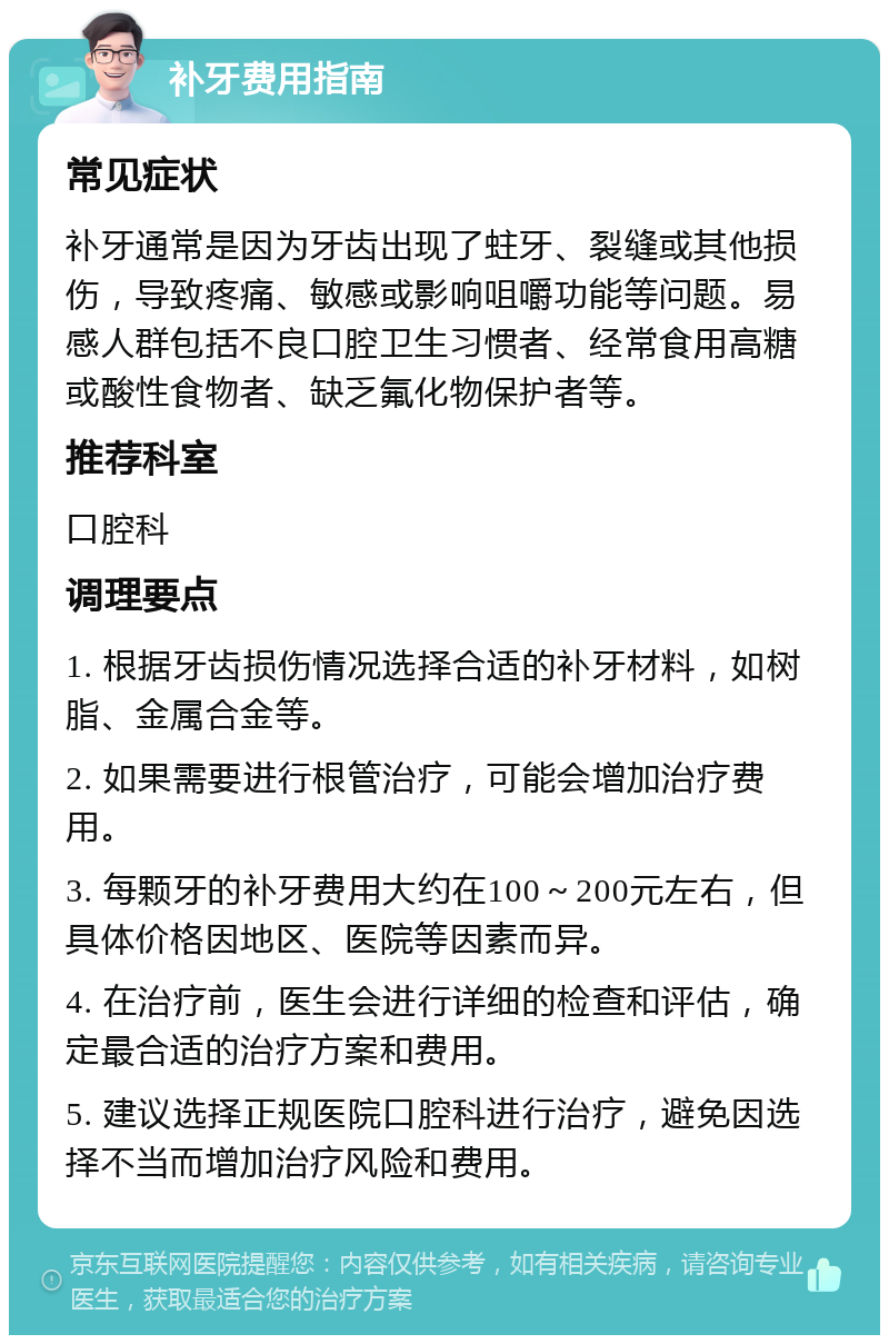 补牙费用指南 常见症状 补牙通常是因为牙齿出现了蛀牙、裂缝或其他损伤，导致疼痛、敏感或影响咀嚼功能等问题。易感人群包括不良口腔卫生习惯者、经常食用高糖或酸性食物者、缺乏氟化物保护者等。 推荐科室 口腔科 调理要点 1. 根据牙齿损伤情况选择合适的补牙材料，如树脂、金属合金等。 2. 如果需要进行根管治疗，可能会增加治疗费用。 3. 每颗牙的补牙费用大约在100～200元左右，但具体价格因地区、医院等因素而异。 4. 在治疗前，医生会进行详细的检查和评估，确定最合适的治疗方案和费用。 5. 建议选择正规医院口腔科进行治疗，避免因选择不当而增加治疗风险和费用。