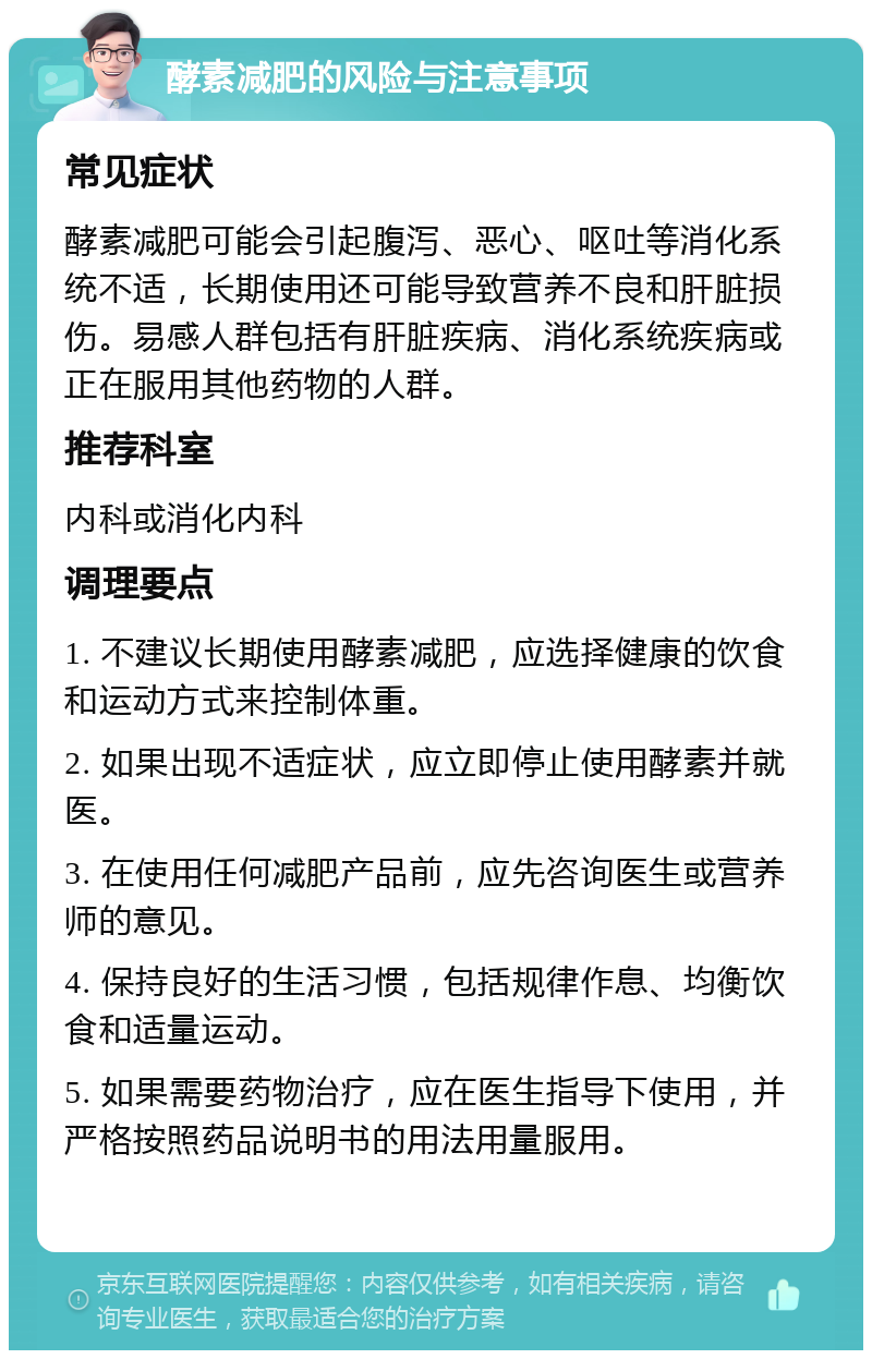 酵素减肥的风险与注意事项 常见症状 酵素减肥可能会引起腹泻、恶心、呕吐等消化系统不适，长期使用还可能导致营养不良和肝脏损伤。易感人群包括有肝脏疾病、消化系统疾病或正在服用其他药物的人群。 推荐科室 内科或消化内科 调理要点 1. 不建议长期使用酵素减肥，应选择健康的饮食和运动方式来控制体重。 2. 如果出现不适症状，应立即停止使用酵素并就医。 3. 在使用任何减肥产品前，应先咨询医生或营养师的意见。 4. 保持良好的生活习惯，包括规律作息、均衡饮食和适量运动。 5. 如果需要药物治疗，应在医生指导下使用，并严格按照药品说明书的用法用量服用。