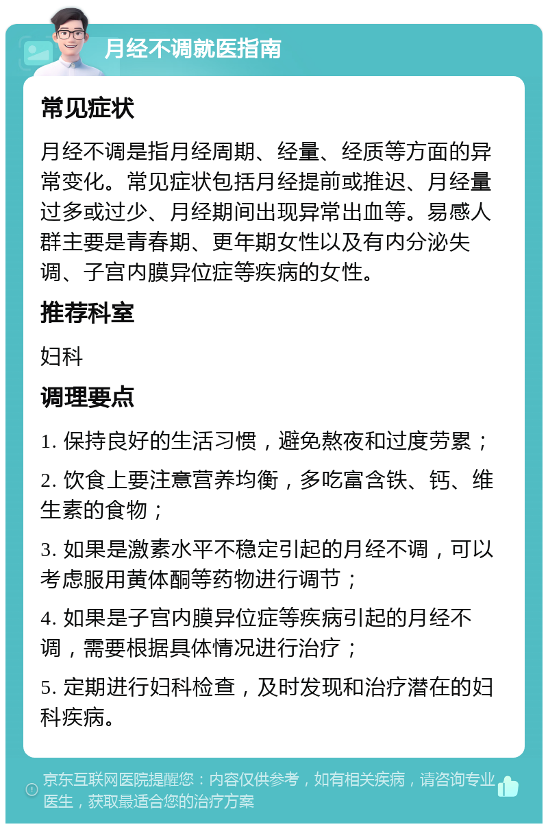 月经不调就医指南 常见症状 月经不调是指月经周期、经量、经质等方面的异常变化。常见症状包括月经提前或推迟、月经量过多或过少、月经期间出现异常出血等。易感人群主要是青春期、更年期女性以及有内分泌失调、子宫内膜异位症等疾病的女性。 推荐科室 妇科 调理要点 1. 保持良好的生活习惯，避免熬夜和过度劳累； 2. 饮食上要注意营养均衡，多吃富含铁、钙、维生素的食物； 3. 如果是激素水平不稳定引起的月经不调，可以考虑服用黄体酮等药物进行调节； 4. 如果是子宫内膜异位症等疾病引起的月经不调，需要根据具体情况进行治疗； 5. 定期进行妇科检查，及时发现和治疗潜在的妇科疾病。