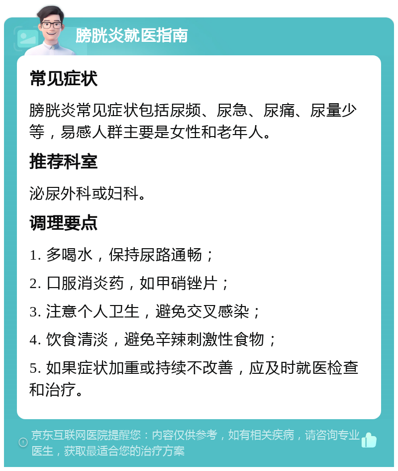 膀胱炎就医指南 常见症状 膀胱炎常见症状包括尿频、尿急、尿痛、尿量少等，易感人群主要是女性和老年人。 推荐科室 泌尿外科或妇科。 调理要点 1. 多喝水，保持尿路通畅； 2. 口服消炎药，如甲硝锉片； 3. 注意个人卫生，避免交叉感染； 4. 饮食清淡，避免辛辣刺激性食物； 5. 如果症状加重或持续不改善，应及时就医检查和治疗。