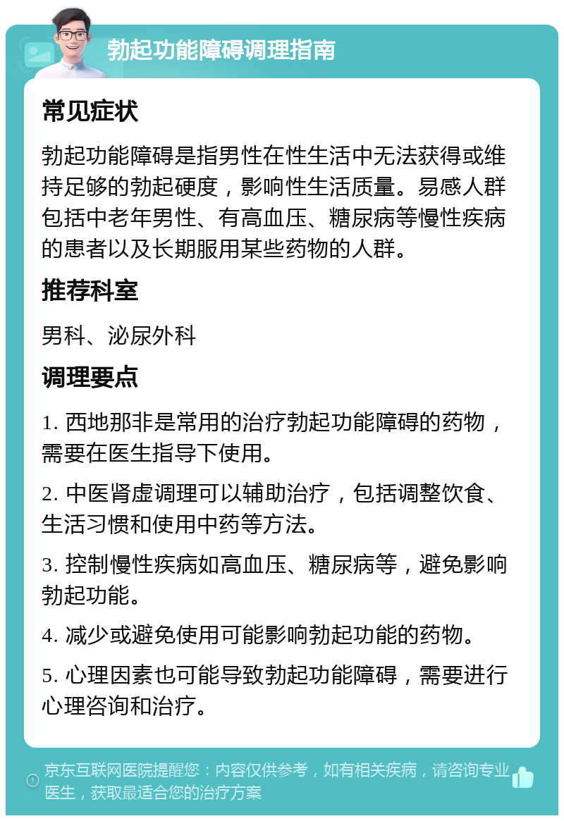 勃起功能障碍调理指南 常见症状 勃起功能障碍是指男性在性生活中无法获得或维持足够的勃起硬度，影响性生活质量。易感人群包括中老年男性、有高血压、糖尿病等慢性疾病的患者以及长期服用某些药物的人群。 推荐科室 男科、泌尿外科 调理要点 1. 西地那非是常用的治疗勃起功能障碍的药物，需要在医生指导下使用。 2. 中医肾虚调理可以辅助治疗，包括调整饮食、生活习惯和使用中药等方法。 3. 控制慢性疾病如高血压、糖尿病等，避免影响勃起功能。 4. 减少或避免使用可能影响勃起功能的药物。 5. 心理因素也可能导致勃起功能障碍，需要进行心理咨询和治疗。