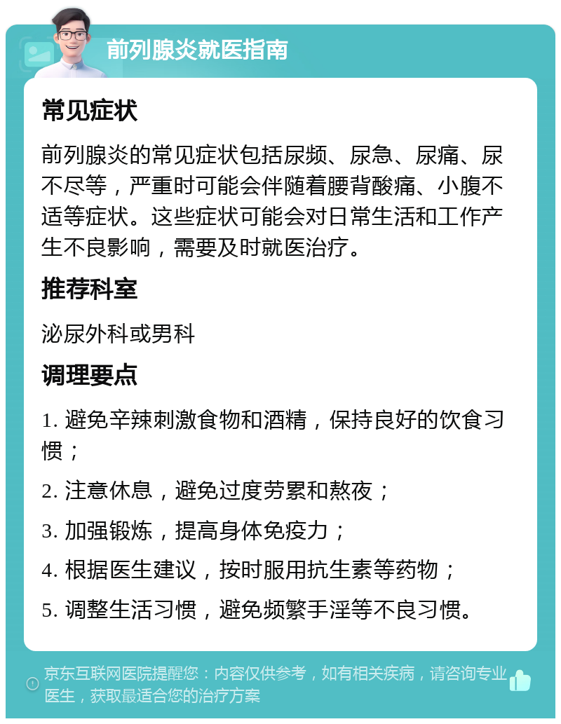 前列腺炎就医指南 常见症状 前列腺炎的常见症状包括尿频、尿急、尿痛、尿不尽等，严重时可能会伴随着腰背酸痛、小腹不适等症状。这些症状可能会对日常生活和工作产生不良影响，需要及时就医治疗。 推荐科室 泌尿外科或男科 调理要点 1. 避免辛辣刺激食物和酒精，保持良好的饮食习惯； 2. 注意休息，避免过度劳累和熬夜； 3. 加强锻炼，提高身体免疫力； 4. 根据医生建议，按时服用抗生素等药物； 5. 调整生活习惯，避免频繁手淫等不良习惯。