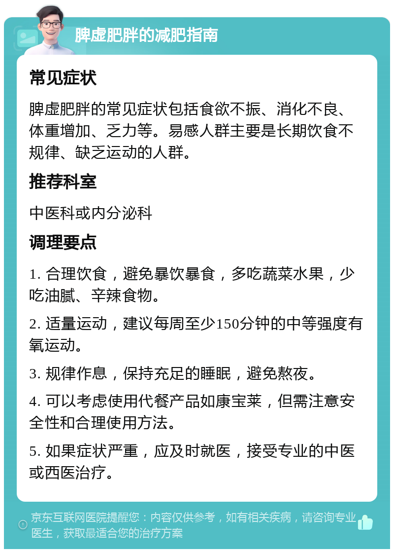 脾虚肥胖的减肥指南 常见症状 脾虚肥胖的常见症状包括食欲不振、消化不良、体重增加、乏力等。易感人群主要是长期饮食不规律、缺乏运动的人群。 推荐科室 中医科或内分泌科 调理要点 1. 合理饮食，避免暴饮暴食，多吃蔬菜水果，少吃油腻、辛辣食物。 2. 适量运动，建议每周至少150分钟的中等强度有氧运动。 3. 规律作息，保持充足的睡眠，避免熬夜。 4. 可以考虑使用代餐产品如康宝莱，但需注意安全性和合理使用方法。 5. 如果症状严重，应及时就医，接受专业的中医或西医治疗。