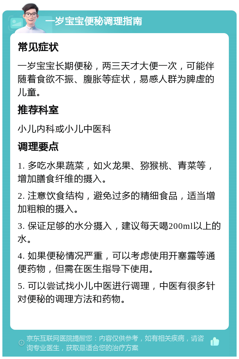 一岁宝宝便秘调理指南 常见症状 一岁宝宝长期便秘，两三天才大便一次，可能伴随着食欲不振、腹胀等症状，易感人群为脾虚的儿童。 推荐科室 小儿内科或小儿中医科 调理要点 1. 多吃水果蔬菜，如火龙果、猕猴桃、青菜等，增加膳食纤维的摄入。 2. 注意饮食结构，避免过多的精细食品，适当增加粗粮的摄入。 3. 保证足够的水分摄入，建议每天喝200ml以上的水。 4. 如果便秘情况严重，可以考虑使用开塞露等通便药物，但需在医生指导下使用。 5. 可以尝试找小儿中医进行调理，中医有很多针对便秘的调理方法和药物。