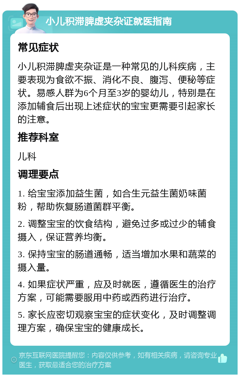 小儿积滞脾虚夹杂证就医指南 常见症状 小儿积滞脾虚夹杂证是一种常见的儿科疾病，主要表现为食欲不振、消化不良、腹泻、便秘等症状。易感人群为6个月至3岁的婴幼儿，特别是在添加辅食后出现上述症状的宝宝更需要引起家长的注意。 推荐科室 儿科 调理要点 1. 给宝宝添加益生菌，如合生元益生菌奶味菌粉，帮助恢复肠道菌群平衡。 2. 调整宝宝的饮食结构，避免过多或过少的辅食摄入，保证营养均衡。 3. 保持宝宝的肠道通畅，适当增加水果和蔬菜的摄入量。 4. 如果症状严重，应及时就医，遵循医生的治疗方案，可能需要服用中药或西药进行治疗。 5. 家长应密切观察宝宝的症状变化，及时调整调理方案，确保宝宝的健康成长。