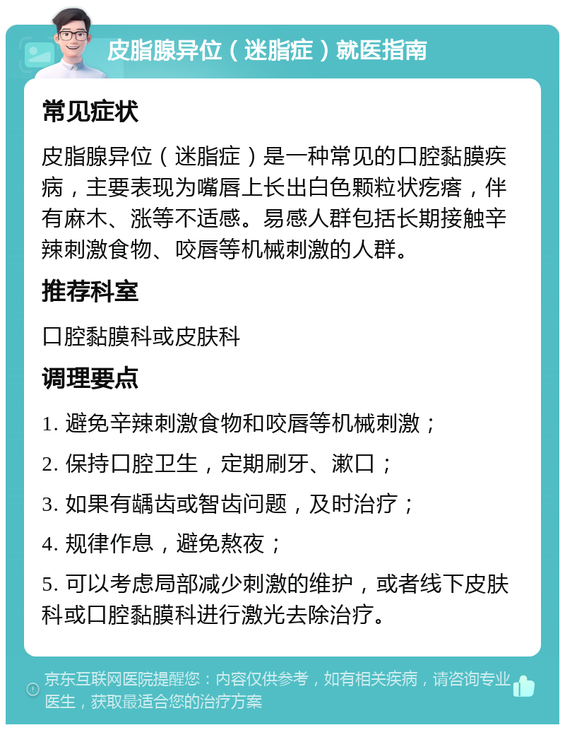 皮脂腺异位（迷脂症）就医指南 常见症状 皮脂腺异位（迷脂症）是一种常见的口腔黏膜疾病，主要表现为嘴唇上长出白色颗粒状疙瘩，伴有麻木、涨等不适感。易感人群包括长期接触辛辣刺激食物、咬唇等机械刺激的人群。 推荐科室 口腔黏膜科或皮肤科 调理要点 1. 避免辛辣刺激食物和咬唇等机械刺激； 2. 保持口腔卫生，定期刷牙、漱口； 3. 如果有龋齿或智齿问题，及时治疗； 4. 规律作息，避免熬夜； 5. 可以考虑局部减少刺激的维护，或者线下皮肤科或口腔黏膜科进行激光去除治疗。