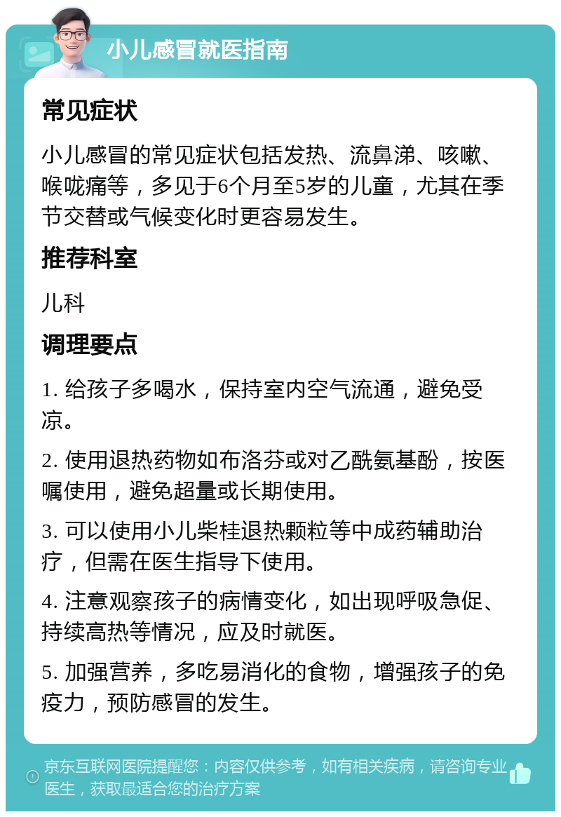 小儿感冒就医指南 常见症状 小儿感冒的常见症状包括发热、流鼻涕、咳嗽、喉咙痛等，多见于6个月至5岁的儿童，尤其在季节交替或气候变化时更容易发生。 推荐科室 儿科 调理要点 1. 给孩子多喝水，保持室内空气流通，避免受凉。 2. 使用退热药物如布洛芬或对乙酰氨基酚，按医嘱使用，避免超量或长期使用。 3. 可以使用小儿柴桂退热颗粒等中成药辅助治疗，但需在医生指导下使用。 4. 注意观察孩子的病情变化，如出现呼吸急促、持续高热等情况，应及时就医。 5. 加强营养，多吃易消化的食物，增强孩子的免疫力，预防感冒的发生。