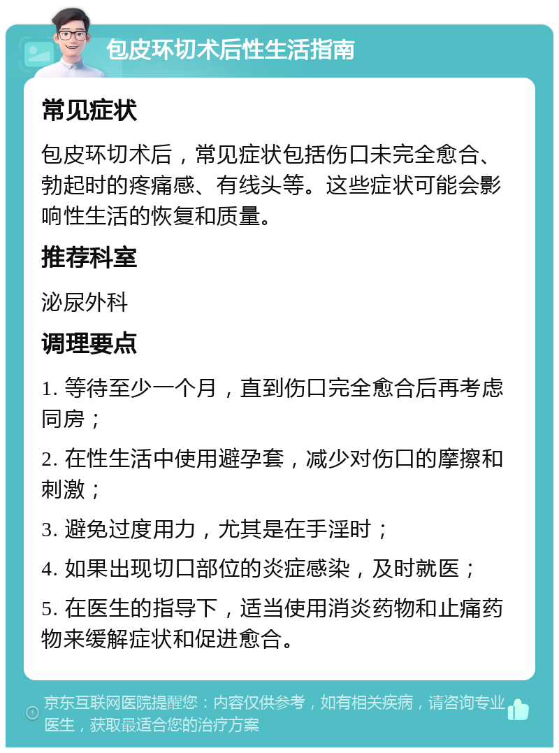 包皮环切术后性生活指南 常见症状 包皮环切术后，常见症状包括伤口未完全愈合、勃起时的疼痛感、有线头等。这些症状可能会影响性生活的恢复和质量。 推荐科室 泌尿外科 调理要点 1. 等待至少一个月，直到伤口完全愈合后再考虑同房； 2. 在性生活中使用避孕套，减少对伤口的摩擦和刺激； 3. 避免过度用力，尤其是在手淫时； 4. 如果出现切口部位的炎症感染，及时就医； 5. 在医生的指导下，适当使用消炎药物和止痛药物来缓解症状和促进愈合。