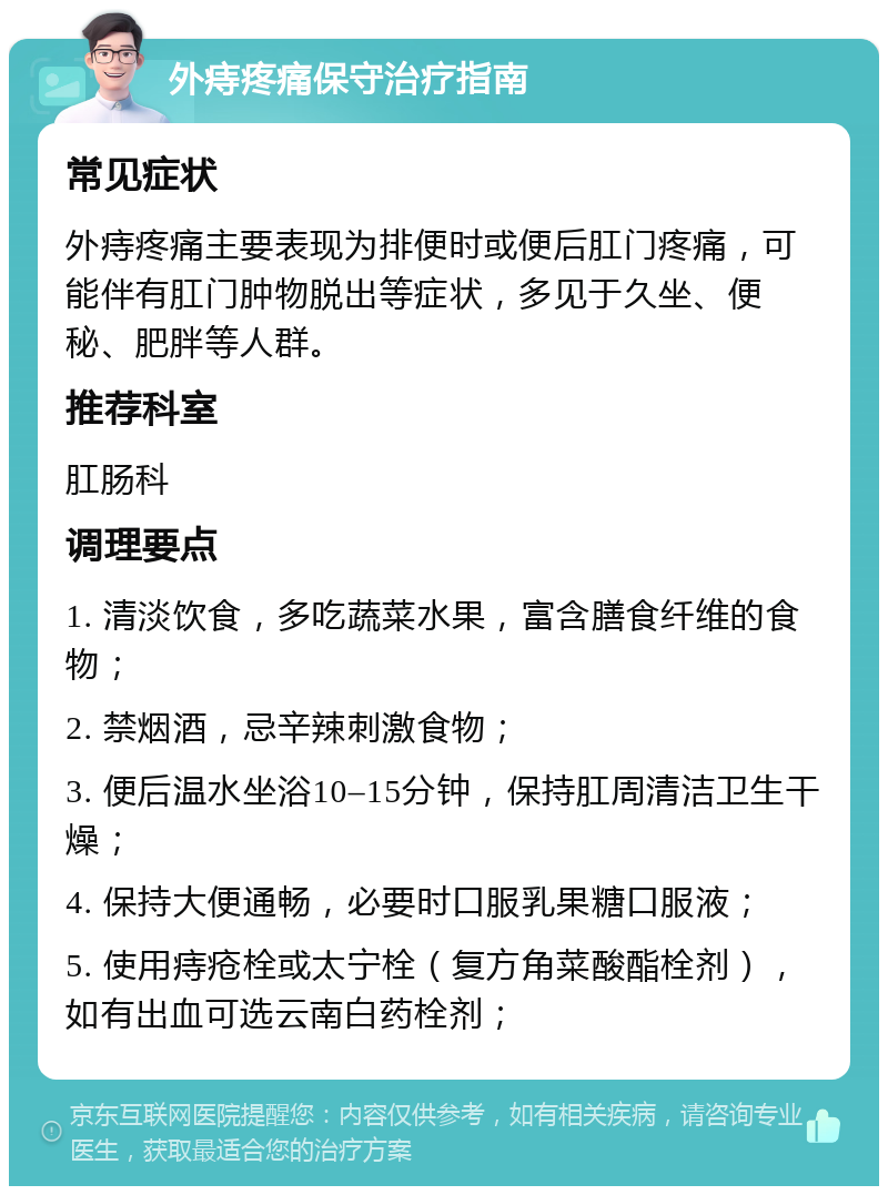 外痔疼痛保守治疗指南 常见症状 外痔疼痛主要表现为排便时或便后肛门疼痛，可能伴有肛门肿物脱出等症状，多见于久坐、便秘、肥胖等人群。 推荐科室 肛肠科 调理要点 1. 清淡饮食，多吃蔬菜水果，富含膳食纤维的食物； 2. 禁烟酒，忌辛辣刺激食物； 3. 便后温水坐浴10–15分钟，保持肛周清洁卫生干燥； 4. 保持大便通畅，必要时口服乳果糖口服液； 5. 使用痔疮栓或太宁栓（复方角菜酸酯栓剂），如有出血可选云南白药栓剂；