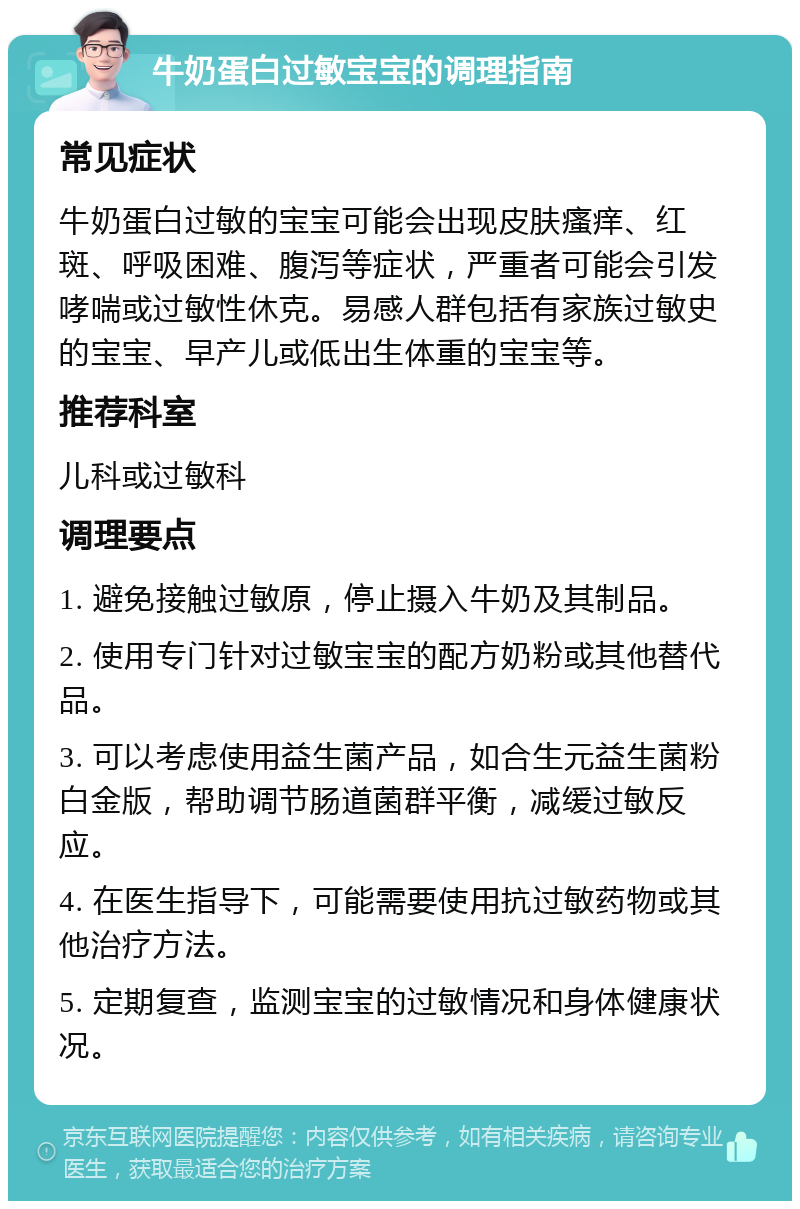 牛奶蛋白过敏宝宝的调理指南 常见症状 牛奶蛋白过敏的宝宝可能会出现皮肤瘙痒、红斑、呼吸困难、腹泻等症状，严重者可能会引发哮喘或过敏性休克。易感人群包括有家族过敏史的宝宝、早产儿或低出生体重的宝宝等。 推荐科室 儿科或过敏科 调理要点 1. 避免接触过敏原，停止摄入牛奶及其制品。 2. 使用专门针对过敏宝宝的配方奶粉或其他替代品。 3. 可以考虑使用益生菌产品，如合生元益生菌粉白金版，帮助调节肠道菌群平衡，减缓过敏反应。 4. 在医生指导下，可能需要使用抗过敏药物或其他治疗方法。 5. 定期复查，监测宝宝的过敏情况和身体健康状况。