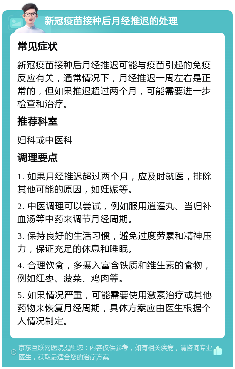 新冠疫苗接种后月经推迟的处理 常见症状 新冠疫苗接种后月经推迟可能与疫苗引起的免疫反应有关，通常情况下，月经推迟一周左右是正常的，但如果推迟超过两个月，可能需要进一步检查和治疗。 推荐科室 妇科或中医科 调理要点 1. 如果月经推迟超过两个月，应及时就医，排除其他可能的原因，如妊娠等。 2. 中医调理可以尝试，例如服用逍遥丸、当归补血汤等中药来调节月经周期。 3. 保持良好的生活习惯，避免过度劳累和精神压力，保证充足的休息和睡眠。 4. 合理饮食，多摄入富含铁质和维生素的食物，例如红枣、菠菜、鸡肉等。 5. 如果情况严重，可能需要使用激素治疗或其他药物来恢复月经周期，具体方案应由医生根据个人情况制定。