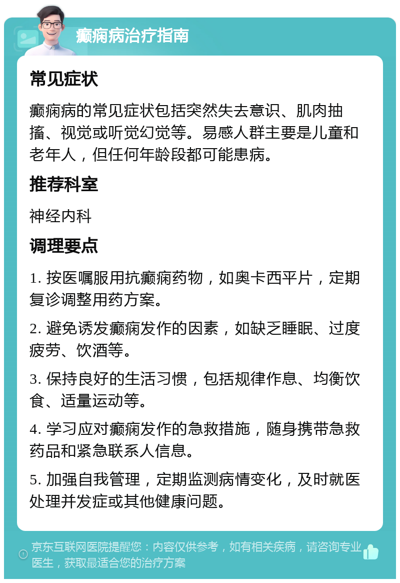 癫痫病治疗指南 常见症状 癫痫病的常见症状包括突然失去意识、肌肉抽搐、视觉或听觉幻觉等。易感人群主要是儿童和老年人，但任何年龄段都可能患病。 推荐科室 神经内科 调理要点 1. 按医嘱服用抗癫痫药物，如奥卡西平片，定期复诊调整用药方案。 2. 避免诱发癫痫发作的因素，如缺乏睡眠、过度疲劳、饮酒等。 3. 保持良好的生活习惯，包括规律作息、均衡饮食、适量运动等。 4. 学习应对癫痫发作的急救措施，随身携带急救药品和紧急联系人信息。 5. 加强自我管理，定期监测病情变化，及时就医处理并发症或其他健康问题。