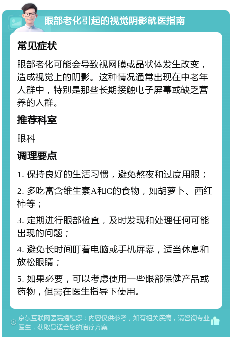 眼部老化引起的视觉阴影就医指南 常见症状 眼部老化可能会导致视网膜或晶状体发生改变，造成视觉上的阴影。这种情况通常出现在中老年人群中，特别是那些长期接触电子屏幕或缺乏营养的人群。 推荐科室 眼科 调理要点 1. 保持良好的生活习惯，避免熬夜和过度用眼； 2. 多吃富含维生素A和C的食物，如胡萝卜、西红柿等； 3. 定期进行眼部检查，及时发现和处理任何可能出现的问题； 4. 避免长时间盯着电脑或手机屏幕，适当休息和放松眼睛； 5. 如果必要，可以考虑使用一些眼部保健产品或药物，但需在医生指导下使用。