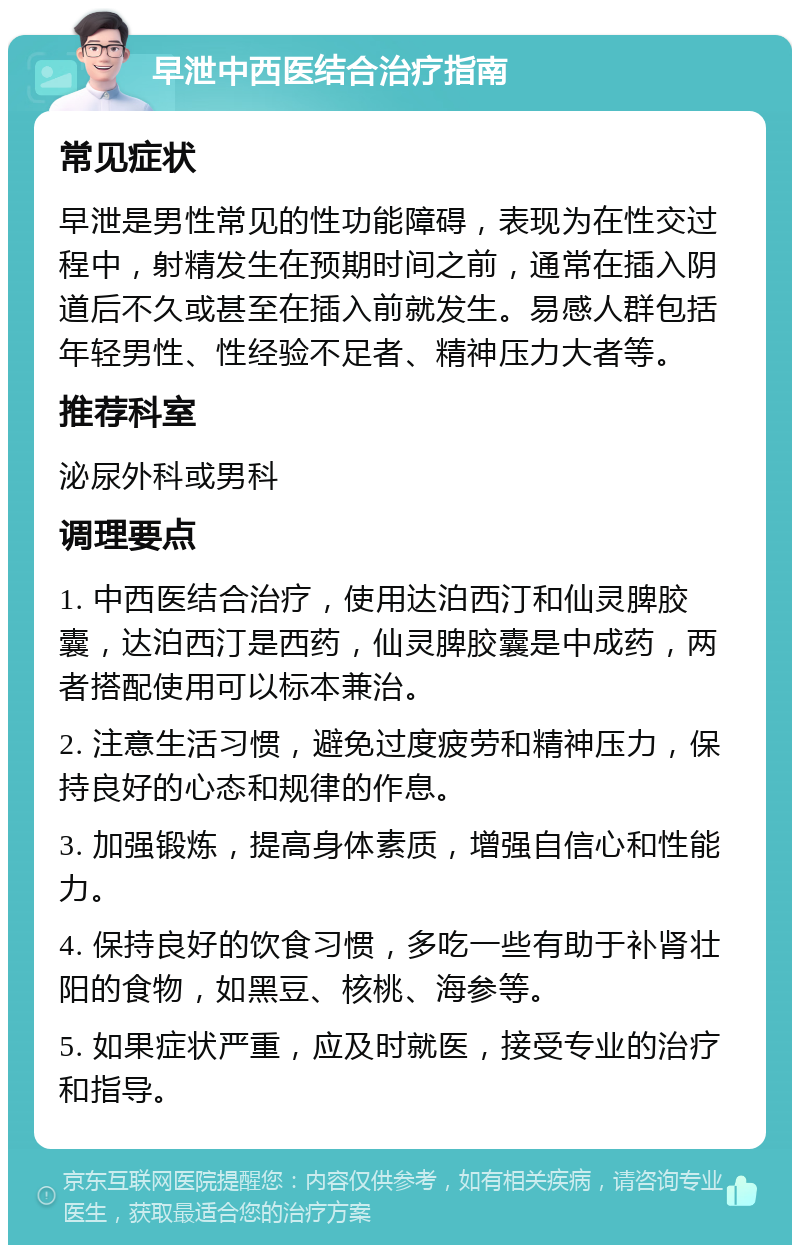 早泄中西医结合治疗指南 常见症状 早泄是男性常见的性功能障碍，表现为在性交过程中，射精发生在预期时间之前，通常在插入阴道后不久或甚至在插入前就发生。易感人群包括年轻男性、性经验不足者、精神压力大者等。 推荐科室 泌尿外科或男科 调理要点 1. 中西医结合治疗，使用达泊西汀和仙灵脾胶囊，达泊西汀是西药，仙灵脾胶囊是中成药，两者搭配使用可以标本兼治。 2. 注意生活习惯，避免过度疲劳和精神压力，保持良好的心态和规律的作息。 3. 加强锻炼，提高身体素质，增强自信心和性能力。 4. 保持良好的饮食习惯，多吃一些有助于补肾壮阳的食物，如黑豆、核桃、海参等。 5. 如果症状严重，应及时就医，接受专业的治疗和指导。