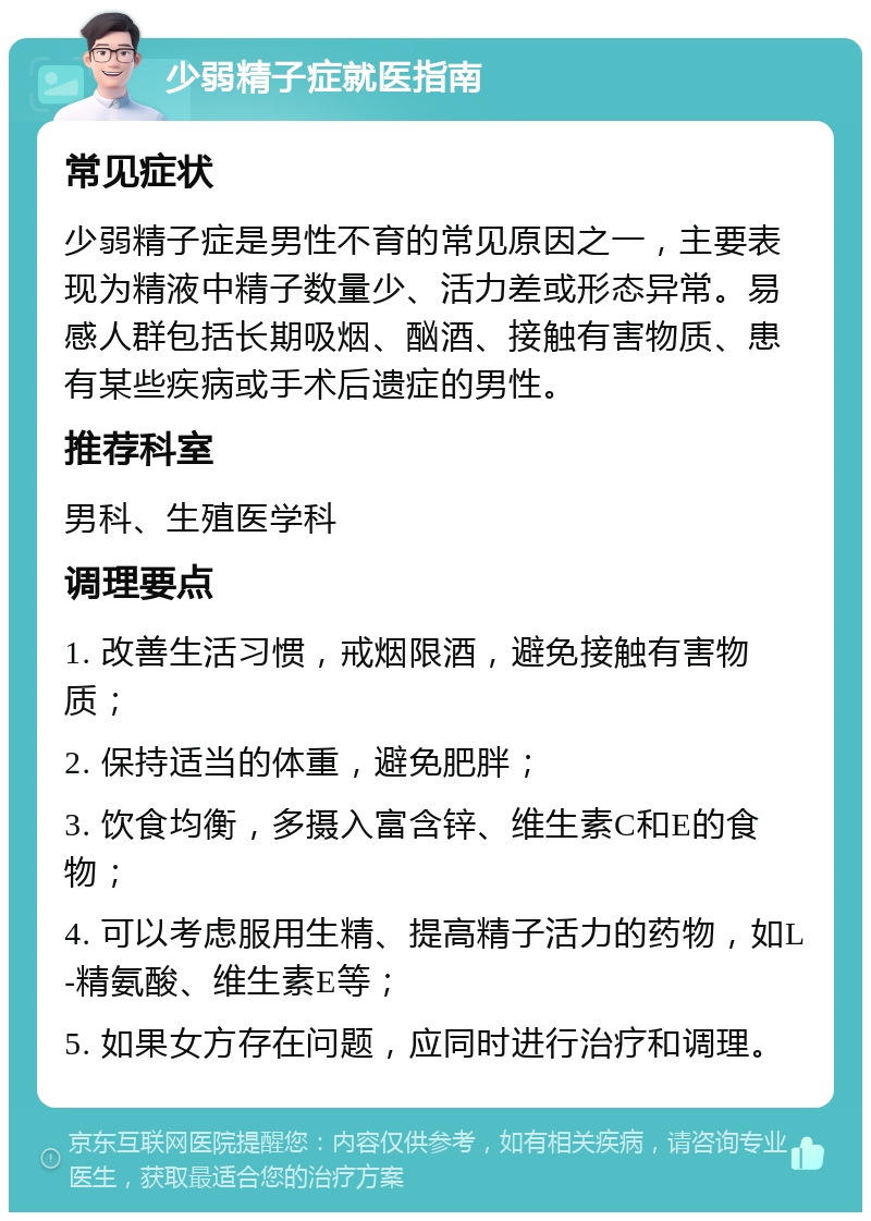 少弱精子症就医指南 常见症状 少弱精子症是男性不育的常见原因之一，主要表现为精液中精子数量少、活力差或形态异常。易感人群包括长期吸烟、酗酒、接触有害物质、患有某些疾病或手术后遗症的男性。 推荐科室 男科、生殖医学科 调理要点 1. 改善生活习惯，戒烟限酒，避免接触有害物质； 2. 保持适当的体重，避免肥胖； 3. 饮食均衡，多摄入富含锌、维生素C和E的食物； 4. 可以考虑服用生精、提高精子活力的药物，如L-精氨酸、维生素E等； 5. 如果女方存在问题，应同时进行治疗和调理。