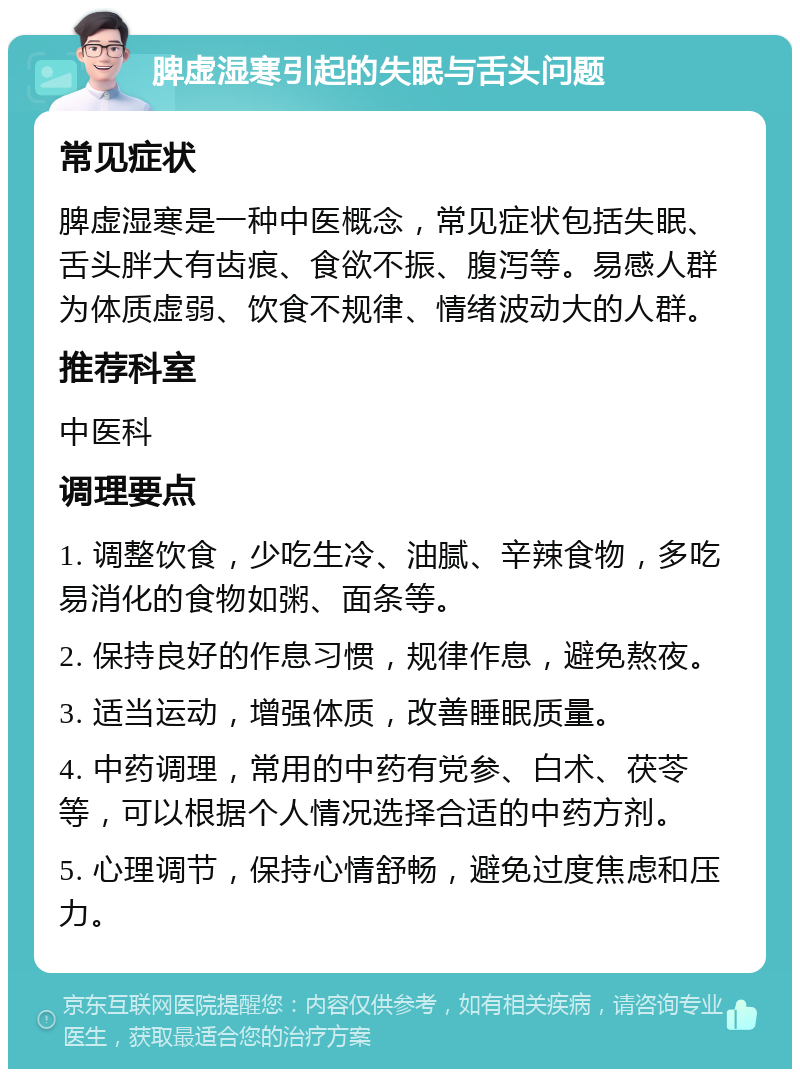 脾虚湿寒引起的失眠与舌头问题 常见症状 脾虚湿寒是一种中医概念，常见症状包括失眠、舌头胖大有齿痕、食欲不振、腹泻等。易感人群为体质虚弱、饮食不规律、情绪波动大的人群。 推荐科室 中医科 调理要点 1. 调整饮食，少吃生冷、油腻、辛辣食物，多吃易消化的食物如粥、面条等。 2. 保持良好的作息习惯，规律作息，避免熬夜。 3. 适当运动，增强体质，改善睡眠质量。 4. 中药调理，常用的中药有党参、白术、茯苓等，可以根据个人情况选择合适的中药方剂。 5. 心理调节，保持心情舒畅，避免过度焦虑和压力。