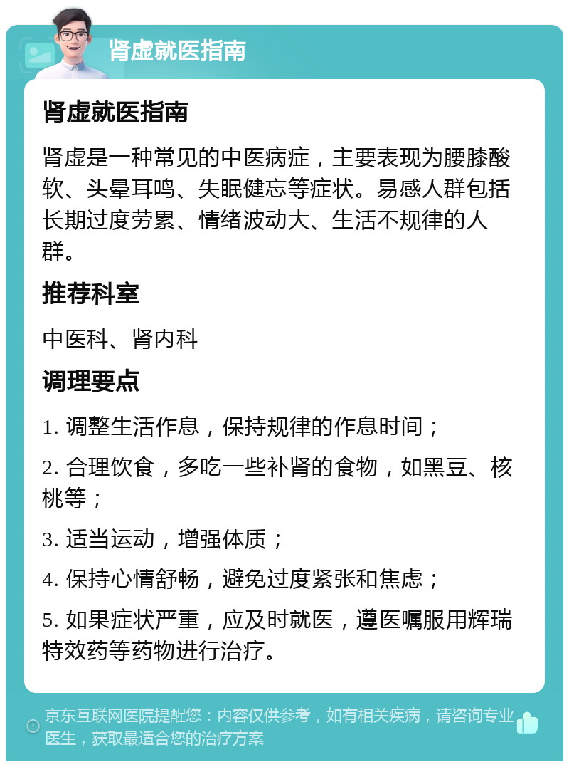 肾虚就医指南 肾虚就医指南 肾虚是一种常见的中医病症，主要表现为腰膝酸软、头晕耳鸣、失眠健忘等症状。易感人群包括长期过度劳累、情绪波动大、生活不规律的人群。 推荐科室 中医科、肾内科 调理要点 1. 调整生活作息，保持规律的作息时间； 2. 合理饮食，多吃一些补肾的食物，如黑豆、核桃等； 3. 适当运动，增强体质； 4. 保持心情舒畅，避免过度紧张和焦虑； 5. 如果症状严重，应及时就医，遵医嘱服用辉瑞特效药等药物进行治疗。