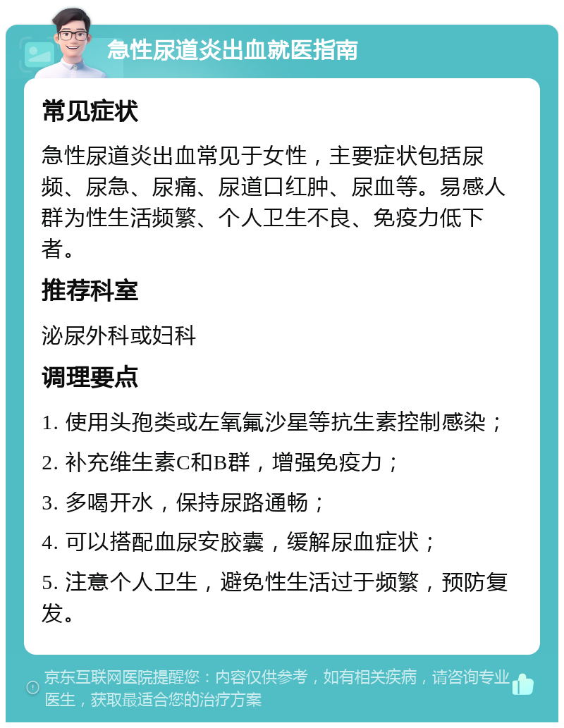 急性尿道炎出血就医指南 常见症状 急性尿道炎出血常见于女性，主要症状包括尿频、尿急、尿痛、尿道口红肿、尿血等。易感人群为性生活频繁、个人卫生不良、免疫力低下者。 推荐科室 泌尿外科或妇科 调理要点 1. 使用头孢类或左氧氟沙星等抗生素控制感染； 2. 补充维生素C和B群，增强免疫力； 3. 多喝开水，保持尿路通畅； 4. 可以搭配血尿安胶囊，缓解尿血症状； 5. 注意个人卫生，避免性生活过于频繁，预防复发。