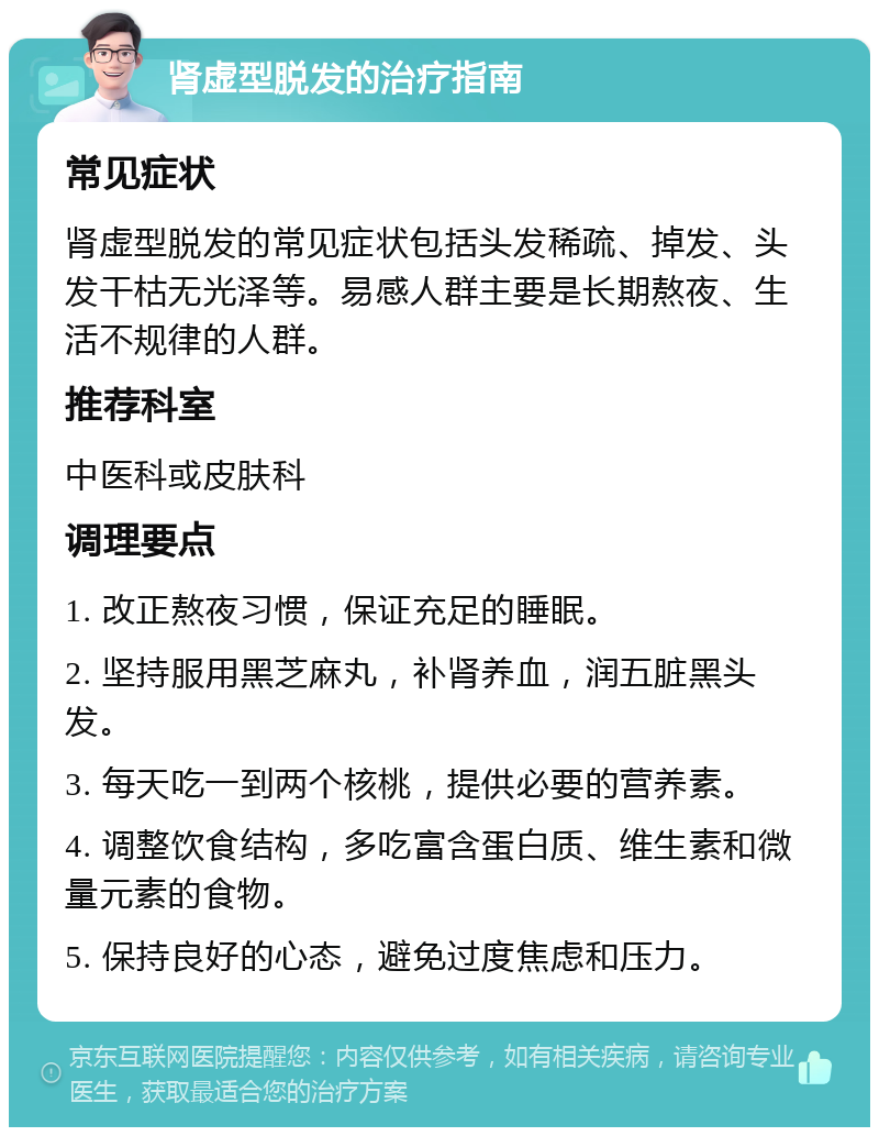 肾虚型脱发的治疗指南 常见症状 肾虚型脱发的常见症状包括头发稀疏、掉发、头发干枯无光泽等。易感人群主要是长期熬夜、生活不规律的人群。 推荐科室 中医科或皮肤科 调理要点 1. 改正熬夜习惯，保证充足的睡眠。 2. 坚持服用黑芝麻丸，补肾养血，润五脏黑头发。 3. 每天吃一到两个核桃，提供必要的营养素。 4. 调整饮食结构，多吃富含蛋白质、维生素和微量元素的食物。 5. 保持良好的心态，避免过度焦虑和压力。