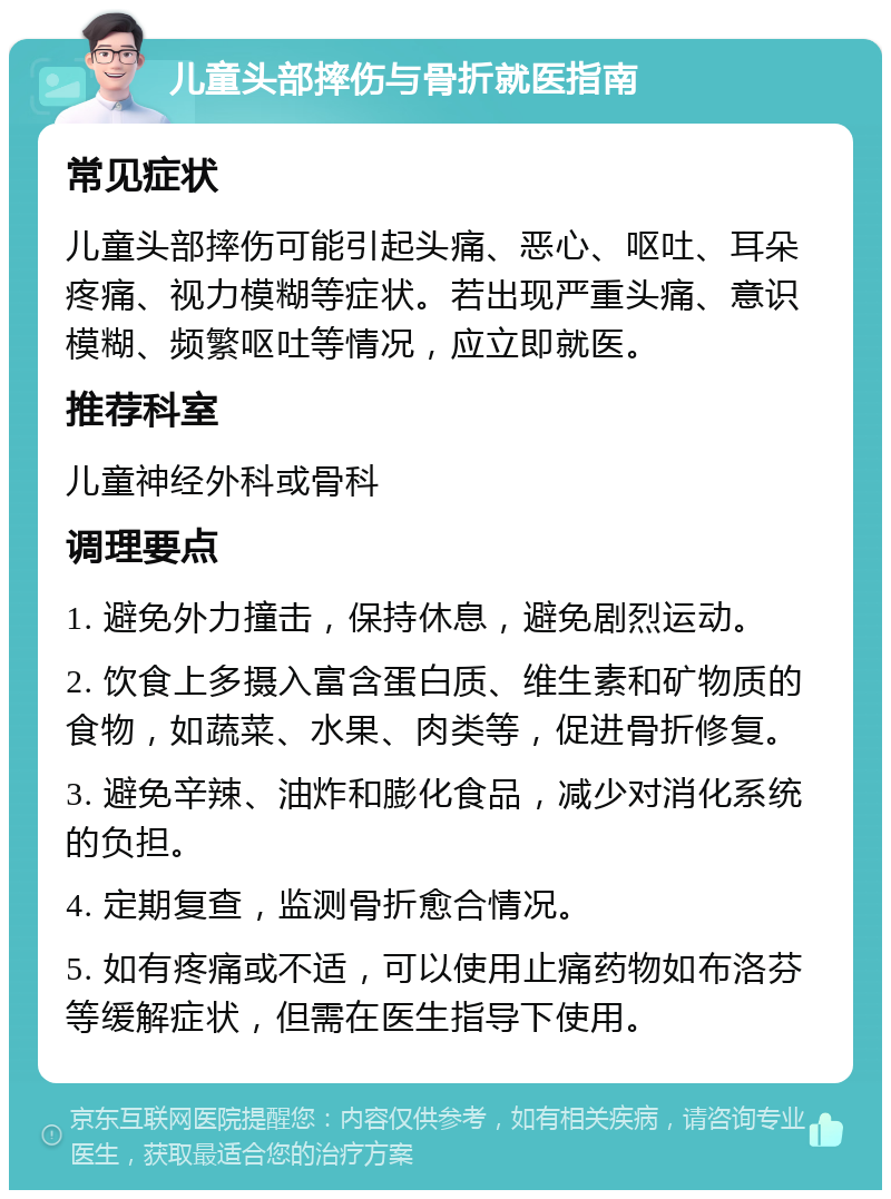 儿童头部摔伤与骨折就医指南 常见症状 儿童头部摔伤可能引起头痛、恶心、呕吐、耳朵疼痛、视力模糊等症状。若出现严重头痛、意识模糊、频繁呕吐等情况，应立即就医。 推荐科室 儿童神经外科或骨科 调理要点 1. 避免外力撞击，保持休息，避免剧烈运动。 2. 饮食上多摄入富含蛋白质、维生素和矿物质的食物，如蔬菜、水果、肉类等，促进骨折修复。 3. 避免辛辣、油炸和膨化食品，减少对消化系统的负担。 4. 定期复查，监测骨折愈合情况。 5. 如有疼痛或不适，可以使用止痛药物如布洛芬等缓解症状，但需在医生指导下使用。