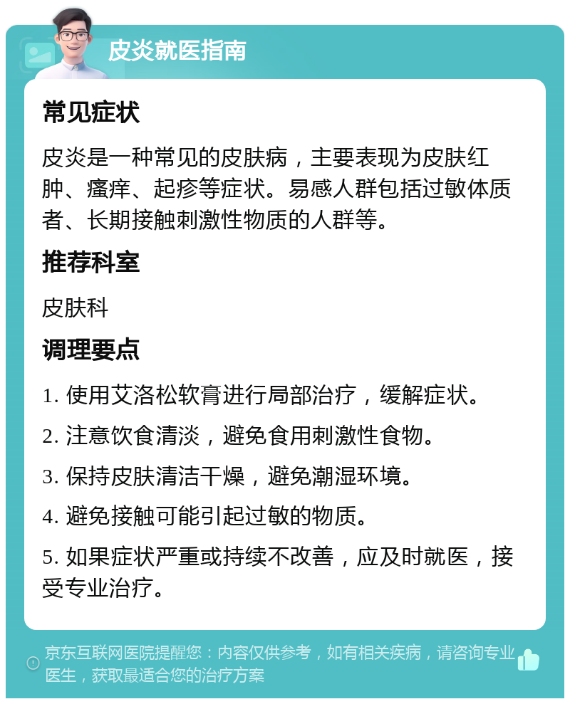 皮炎就医指南 常见症状 皮炎是一种常见的皮肤病，主要表现为皮肤红肿、瘙痒、起疹等症状。易感人群包括过敏体质者、长期接触刺激性物质的人群等。 推荐科室 皮肤科 调理要点 1. 使用艾洛松软膏进行局部治疗，缓解症状。 2. 注意饮食清淡，避免食用刺激性食物。 3. 保持皮肤清洁干燥，避免潮湿环境。 4. 避免接触可能引起过敏的物质。 5. 如果症状严重或持续不改善，应及时就医，接受专业治疗。