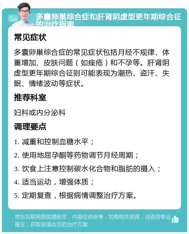 多囊卵巢综合症和肝肾阴虚型更年期综合征的治疗指南 常见症状 多囊卵巢综合症的常见症状包括月经不规律、体重增加、皮肤问题（如痤疮）和不孕等。肝肾阴虚型更年期综合征则可能表现为潮热、盗汗、失眠、情绪波动等症状。 推荐科室 妇科或内分泌科 调理要点 1. 减重和控制血糖水平； 2. 使用地屈孕酮等药物调节月经周期； 3. 饮食上注意控制碳水化合物和脂肪的摄入； 4. 适当运动，增强体质； 5. 定期复查，根据病情调整治疗方案。