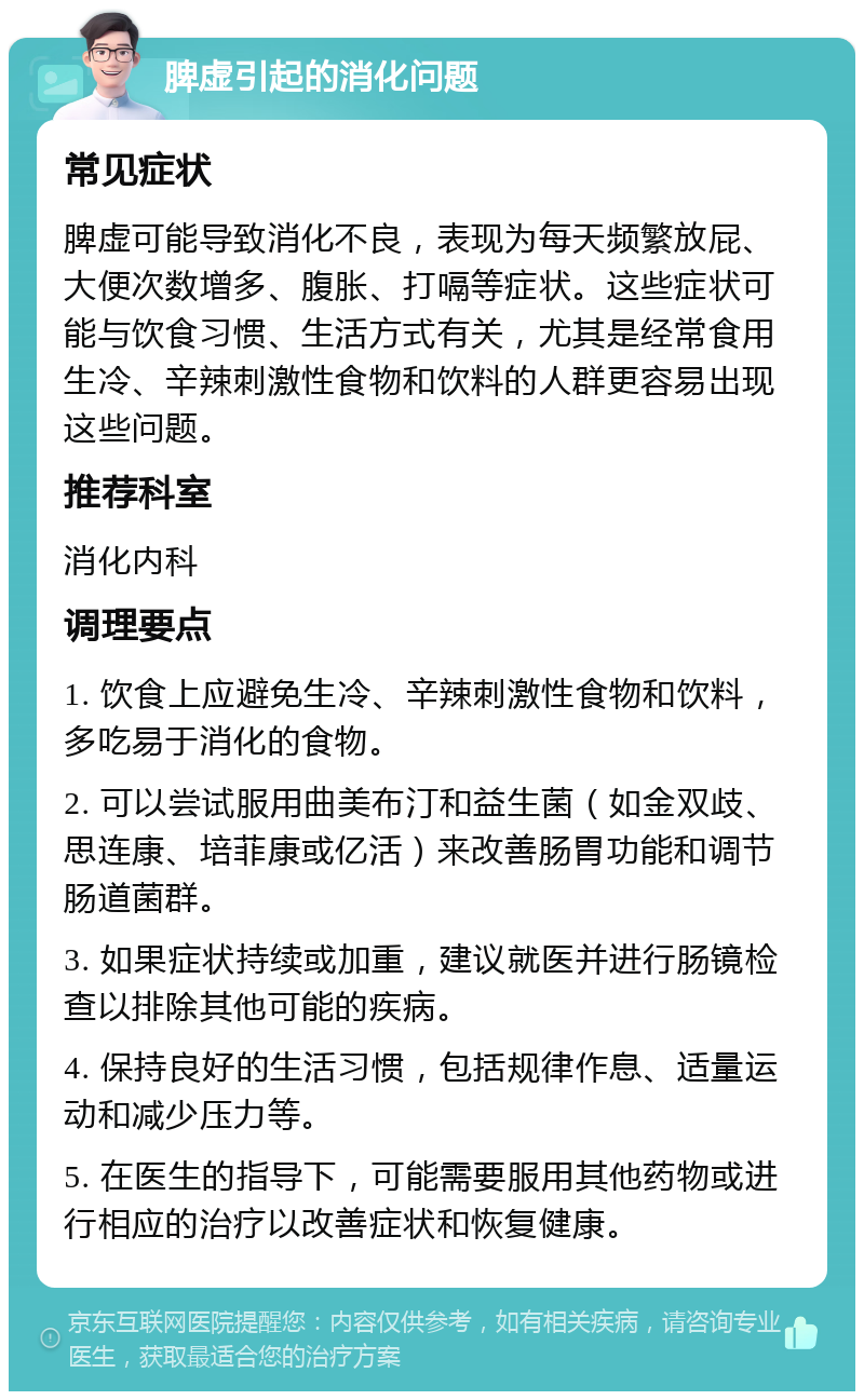 脾虚引起的消化问题 常见症状 脾虚可能导致消化不良，表现为每天频繁放屁、大便次数增多、腹胀、打嗝等症状。这些症状可能与饮食习惯、生活方式有关，尤其是经常食用生冷、辛辣刺激性食物和饮料的人群更容易出现这些问题。 推荐科室 消化内科 调理要点 1. 饮食上应避免生冷、辛辣刺激性食物和饮料，多吃易于消化的食物。 2. 可以尝试服用曲美布汀和益生菌（如金双歧、思连康、培菲康或亿活）来改善肠胃功能和调节肠道菌群。 3. 如果症状持续或加重，建议就医并进行肠镜检查以排除其他可能的疾病。 4. 保持良好的生活习惯，包括规律作息、适量运动和减少压力等。 5. 在医生的指导下，可能需要服用其他药物或进行相应的治疗以改善症状和恢复健康。