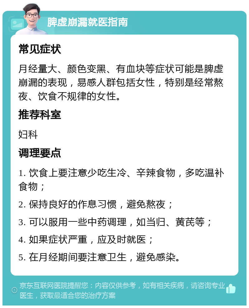 脾虚崩漏就医指南 常见症状 月经量大、颜色变黑、有血块等症状可能是脾虚崩漏的表现，易感人群包括女性，特别是经常熬夜、饮食不规律的女性。 推荐科室 妇科 调理要点 1. 饮食上要注意少吃生冷、辛辣食物，多吃温补食物； 2. 保持良好的作息习惯，避免熬夜； 3. 可以服用一些中药调理，如当归、黄芪等； 4. 如果症状严重，应及时就医； 5. 在月经期间要注意卫生，避免感染。