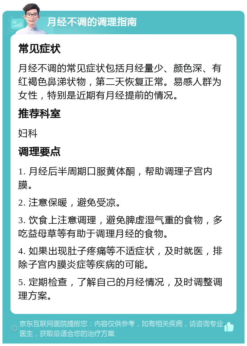 月经不调的调理指南 常见症状 月经不调的常见症状包括月经量少、颜色深、有红褐色鼻涕状物，第二天恢复正常。易感人群为女性，特别是近期有月经提前的情况。 推荐科室 妇科 调理要点 1. 月经后半周期口服黄体酮，帮助调理子宫内膜。 2. 注意保暖，避免受凉。 3. 饮食上注意调理，避免脾虚湿气重的食物，多吃益母草等有助于调理月经的食物。 4. 如果出现肚子疼痛等不适症状，及时就医，排除子宫内膜炎症等疾病的可能。 5. 定期检查，了解自己的月经情况，及时调整调理方案。