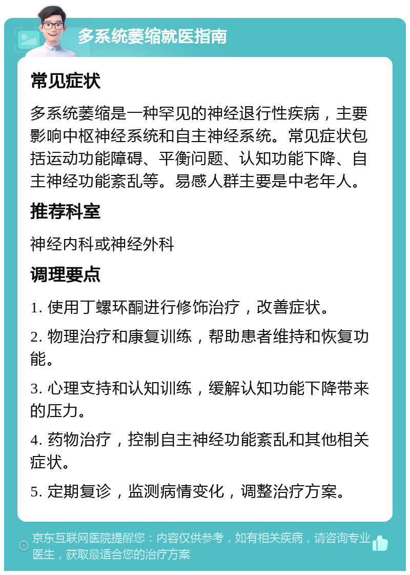 多系统萎缩就医指南 常见症状 多系统萎缩是一种罕见的神经退行性疾病，主要影响中枢神经系统和自主神经系统。常见症状包括运动功能障碍、平衡问题、认知功能下降、自主神经功能紊乱等。易感人群主要是中老年人。 推荐科室 神经内科或神经外科 调理要点 1. 使用丁螺环酮进行修饰治疗，改善症状。 2. 物理治疗和康复训练，帮助患者维持和恢复功能。 3. 心理支持和认知训练，缓解认知功能下降带来的压力。 4. 药物治疗，控制自主神经功能紊乱和其他相关症状。 5. 定期复诊，监测病情变化，调整治疗方案。