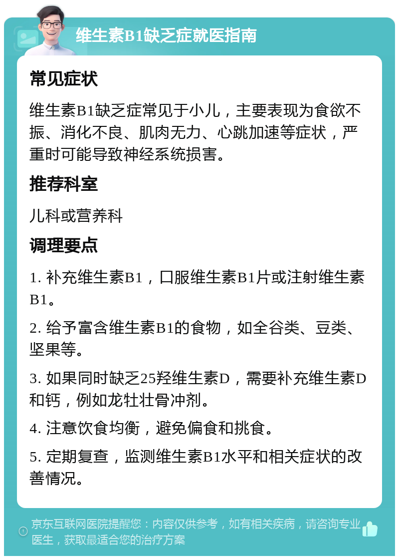 维生素B1缺乏症就医指南 常见症状 维生素B1缺乏症常见于小儿，主要表现为食欲不振、消化不良、肌肉无力、心跳加速等症状，严重时可能导致神经系统损害。 推荐科室 儿科或营养科 调理要点 1. 补充维生素B1，口服维生素B1片或注射维生素B1。 2. 给予富含维生素B1的食物，如全谷类、豆类、坚果等。 3. 如果同时缺乏25羟维生素D，需要补充维生素D和钙，例如龙牡壮骨冲剂。 4. 注意饮食均衡，避免偏食和挑食。 5. 定期复查，监测维生素B1水平和相关症状的改善情况。