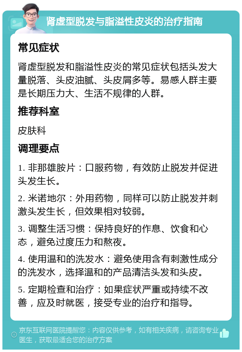 肾虚型脱发与脂溢性皮炎的治疗指南 常见症状 肾虚型脱发和脂溢性皮炎的常见症状包括头发大量脱落、头皮油腻、头皮屑多等。易感人群主要是长期压力大、生活不规律的人群。 推荐科室 皮肤科 调理要点 1. 非那雄胺片：口服药物，有效防止脱发并促进头发生长。 2. 米诺地尔：外用药物，同样可以防止脱发并刺激头发生长，但效果相对较弱。 3. 调整生活习惯：保持良好的作息、饮食和心态，避免过度压力和熬夜。 4. 使用温和的洗发水：避免使用含有刺激性成分的洗发水，选择温和的产品清洁头发和头皮。 5. 定期检查和治疗：如果症状严重或持续不改善，应及时就医，接受专业的治疗和指导。