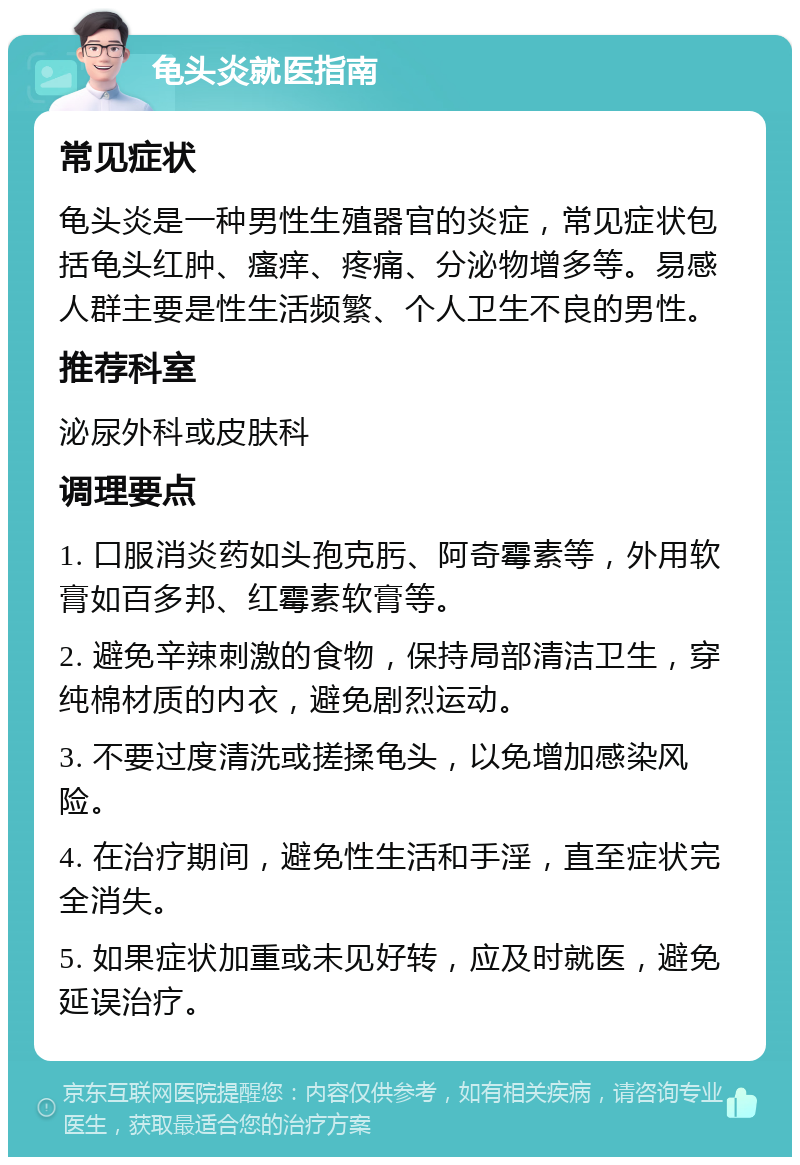 龟头炎就医指南 常见症状 龟头炎是一种男性生殖器官的炎症，常见症状包括龟头红肿、瘙痒、疼痛、分泌物增多等。易感人群主要是性生活频繁、个人卫生不良的男性。 推荐科室 泌尿外科或皮肤科 调理要点 1. 口服消炎药如头孢克肟、阿奇霉素等，外用软膏如百多邦、红霉素软膏等。 2. 避免辛辣刺激的食物，保持局部清洁卫生，穿纯棉材质的内衣，避免剧烈运动。 3. 不要过度清洗或搓揉龟头，以免增加感染风险。 4. 在治疗期间，避免性生活和手淫，直至症状完全消失。 5. 如果症状加重或未见好转，应及时就医，避免延误治疗。