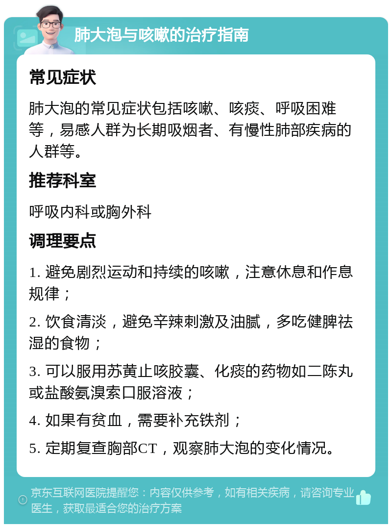 肺大泡与咳嗽的治疗指南 常见症状 肺大泡的常见症状包括咳嗽、咳痰、呼吸困难等，易感人群为长期吸烟者、有慢性肺部疾病的人群等。 推荐科室 呼吸内科或胸外科 调理要点 1. 避免剧烈运动和持续的咳嗽，注意休息和作息规律； 2. 饮食清淡，避免辛辣刺激及油腻，多吃健脾祛湿的食物； 3. 可以服用苏黄止咳胶囊、化痰的药物如二陈丸或盐酸氨溴索口服溶液； 4. 如果有贫血，需要补充铁剂； 5. 定期复查胸部CT，观察肺大泡的变化情况。