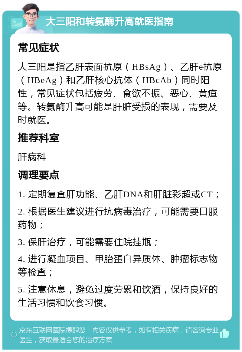 大三阳和转氨酶升高就医指南 常见症状 大三阳是指乙肝表面抗原（HBsAg）、乙肝e抗原（HBeAg）和乙肝核心抗体（HBcAb）同时阳性，常见症状包括疲劳、食欲不振、恶心、黄疸等。转氨酶升高可能是肝脏受损的表现，需要及时就医。 推荐科室 肝病科 调理要点 1. 定期复查肝功能、乙肝DNA和肝脏彩超或CT； 2. 根据医生建议进行抗病毒治疗，可能需要口服药物； 3. 保肝治疗，可能需要住院挂瓶； 4. 进行凝血项目、甲胎蛋白异质体、肿瘤标志物等检查； 5. 注意休息，避免过度劳累和饮酒，保持良好的生活习惯和饮食习惯。