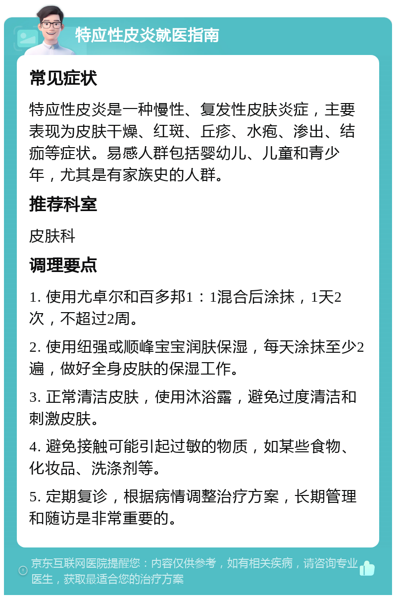 特应性皮炎就医指南 常见症状 特应性皮炎是一种慢性、复发性皮肤炎症，主要表现为皮肤干燥、红斑、丘疹、水疱、渗出、结痂等症状。易感人群包括婴幼儿、儿童和青少年，尤其是有家族史的人群。 推荐科室 皮肤科 调理要点 1. 使用尤卓尔和百多邦1：1混合后涂抹，1天2次，不超过2周。 2. 使用纽强或顺峰宝宝润肤保湿，每天涂抹至少2遍，做好全身皮肤的保湿工作。 3. 正常清洁皮肤，使用沐浴露，避免过度清洁和刺激皮肤。 4. 避免接触可能引起过敏的物质，如某些食物、化妆品、洗涤剂等。 5. 定期复诊，根据病情调整治疗方案，长期管理和随访是非常重要的。