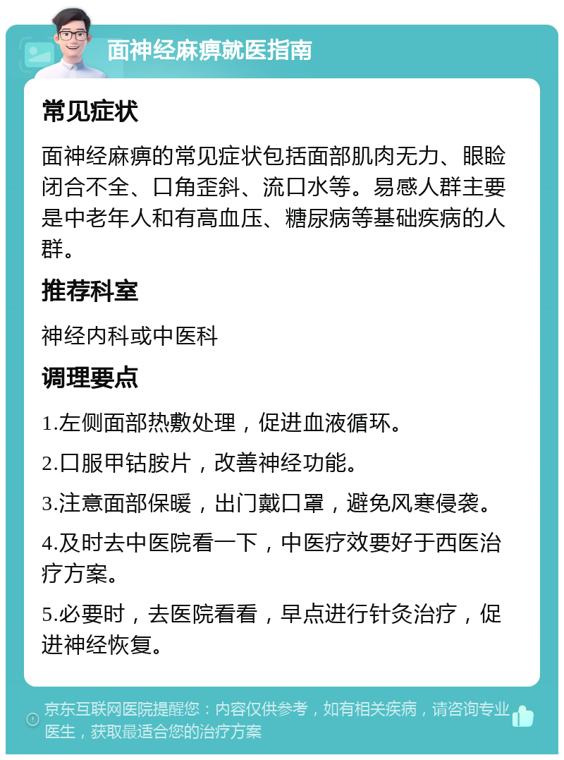 面神经麻痹就医指南 常见症状 面神经麻痹的常见症状包括面部肌肉无力、眼睑闭合不全、口角歪斜、流口水等。易感人群主要是中老年人和有高血压、糖尿病等基础疾病的人群。 推荐科室 神经内科或中医科 调理要点 1.左侧面部热敷处理，促进血液循环。 2.口服甲钴胺片，改善神经功能。 3.注意面部保暖，出门戴口罩，避免风寒侵袭。 4.及时去中医院看一下，中医疗效要好于西医治疗方案。 5.必要时，去医院看看，早点进行针灸治疗，促进神经恢复。