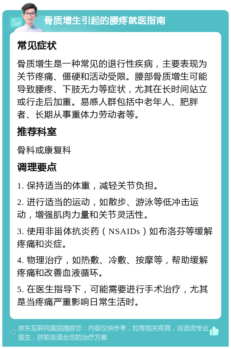 骨质增生引起的腰疼就医指南 常见症状 骨质增生是一种常见的退行性疾病，主要表现为关节疼痛、僵硬和活动受限。腰部骨质增生可能导致腰疼、下肢无力等症状，尤其在长时间站立或行走后加重。易感人群包括中老年人、肥胖者、长期从事重体力劳动者等。 推荐科室 骨科或康复科 调理要点 1. 保持适当的体重，减轻关节负担。 2. 进行适当的运动，如散步、游泳等低冲击运动，增强肌肉力量和关节灵活性。 3. 使用非甾体抗炎药（NSAIDs）如布洛芬等缓解疼痛和炎症。 4. 物理治疗，如热敷、冷敷、按摩等，帮助缓解疼痛和改善血液循环。 5. 在医生指导下，可能需要进行手术治疗，尤其是当疼痛严重影响日常生活时。