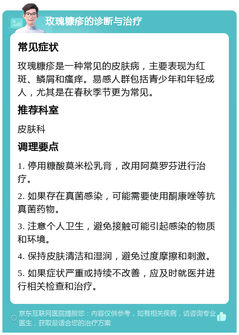 玫瑰糠疹的诊断与治疗 常见症状 玫瑰糠疹是一种常见的皮肤病，主要表现为红斑、鳞屑和瘙痒。易感人群包括青少年和年轻成人，尤其是在春秋季节更为常见。 推荐科室 皮肤科 调理要点 1. 停用糠酸莫米松乳膏，改用阿莫罗芬进行治疗。 2. 如果存在真菌感染，可能需要使用酮康唑等抗真菌药物。 3. 注意个人卫生，避免接触可能引起感染的物质和环境。 4. 保持皮肤清洁和湿润，避免过度摩擦和刺激。 5. 如果症状严重或持续不改善，应及时就医并进行相关检查和治疗。